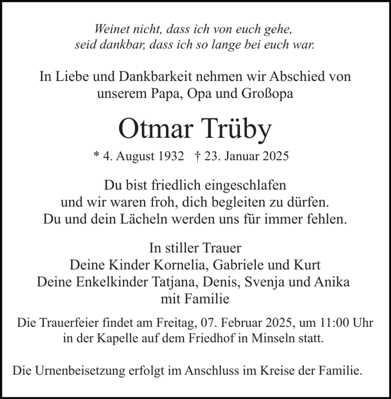 <p>Weinet nicht, dass ich von euch gehe,<br />seid dankbar, dass ich so lange bei euch war.</p><p>In Liebe und Dankbarkeit nehmen wir Abschied von<br />unserem Papa, Opa und Großopa</p><p>Otmar Trüby<br />* 4. August 1932 † 23. Januar 2025</p><p>Du bist friedlich eingeschlafen<br />und wir waren froh, dich begleiten zu dürfen.<br />Du und dein Lächeln werden uns für immer fehlen.<br />In stiller Trauer<br />Deine Kinder Kornelia, Gabriele und Kurt<br />Deine Enkelkinder Tatjana, Denis, Svenja und Anika<br />mit Familie<br />Die Trauerfeier findet am Freitag, 07. Februar 2025, um 11:00 Uhr<br />in der Kapelle auf dem Friedhof in Minseln statt.<br />Die Urnenbeisetzung erfolgt im Anschluss im Kreise der Familie.</p>
