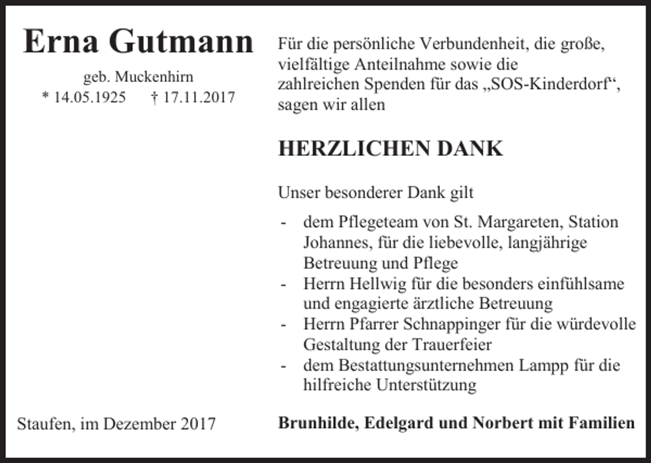 <p>Erna Gutmann<br />geb. Muckenhirn<br />* 14.05.1925<br />† 17.11.2017</p><p>Für die persönliche Verbundenheit, die große,<br />vielfältige Anteilnahme sowie die<br />zahlreichen Spenden für das „SOS-Kinderdorf“,<br />sagen wir allen</p><p>HERZLICHEN DANK<br />Unser besonderer Dank gilt<br />- dem Pflegeteam von St. Margareten, Station<br />Johannes, für die liebevolle, langjährige<br />Betreuung und Pflege<br />- Herrn Hellwig für die besonders einfühlsame<br />und engagierte ärztliche Betreuung<br />- Herrn Pfarrer Schnappinger für die würdevolle<br />Gestaltung der Trauerfeier<br />- dem Bestattungsunternehmen Lampp für die<br />hilfreiche Unterstützung<br />Staufen, im Dezember 2017</p><p>Brunhilde, Edelgard und Norbert mit Familien</p>