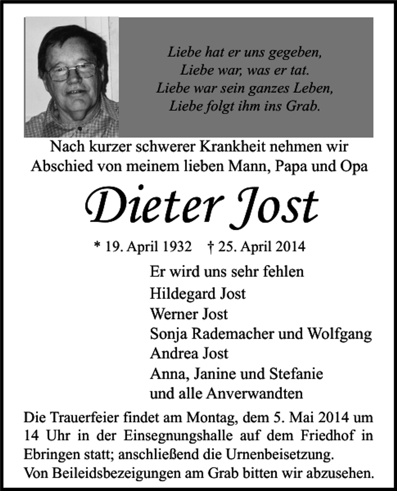 <p>Liebe hat er uns gegeben,<br />Liebe war, was er tat.<br />Liebe war sein ganzes Leben,<br />Liebe folgt ihm ins Grab.</p><p>Nach kurzer schwerer Krankheit nehmen wir<br />Abschied von meinem lieben Mann, Papa und Opa</p><p>Dieter Jost<br />* 19. April 1932 † 25. April 2014</p><p>Er wird uns sehr fehlen<br />Hildegard Jost<br />Werner Jost<br />Sonja Rademacher und Wolfgang<br />Andrea Jost<br />Anna, Janine und Stefanie<br />und alle Anverwandten<br />Die Trauerfeier findet am Montag, dem 5. Mai 2014 um<br />14 Uhr in der Einsegnungshalle auf dem Friedhof in<br />Ebringen statt; anschließend die Urnenbeisetzung.<br />Von Beileidsbezeigungen am Grab bitten wir abzusehen.</p>