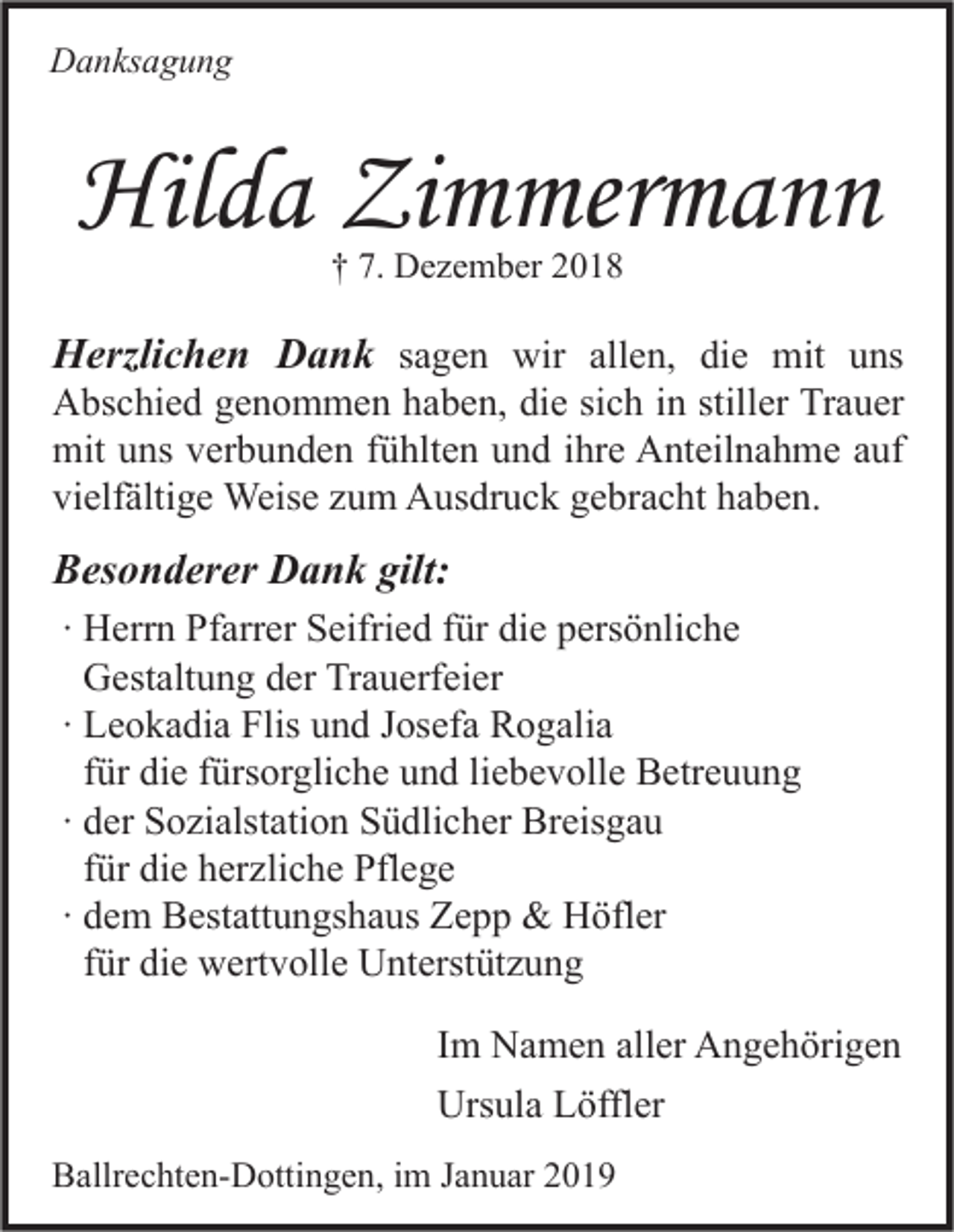 <p>Danksagung</p><p>Hilda Zimmermann<br />† 7. Dezember 2018</p><p>Herzlichen Dank sagen wir allen, die mit uns<br />Abschied genommen haben, die sich in stiller Trauer<br />mit uns verbunden fühlten und ihre Anteilnahme auf<br />vielfältige Weise zum Ausdruck gebracht haben.<br />Besonderer Dank gilt:<br />∙ Herrn Pfarrer Seifried für die persönliche<br />Gestaltung der Trauerfeier<br />∙ Leokadia Flis und Josefa Rogalia<br />für die fürsorgliche und liebevolle Betreuung<br />∙ der Sozialstation Südlicher Breisgau<br />für die herzliche Pflege<br />∙ dem Bestattungshaus Zepp &amp; Höfler<br />für die wertvolle Unterstützung<br />Im Namen aller Angehörigen<br />Ursula Löffler<br />Ballrechten-Dottingen, im Januar 2019</p>