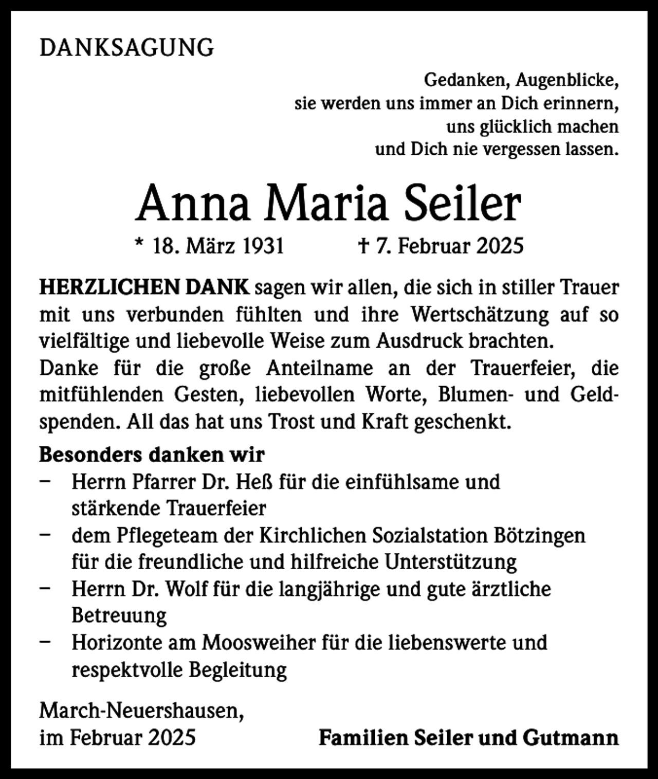 <p>DANKSAGUNG</p><p>Gedanken, Augenblicke,<br />sie werden uns immer an Dich erinnern,<br />uns glücklich machen<br />und Dich nie vergessen lassen.</p><p>Anna Maria Seiler</p><p>* 18. März 1931 † 7. Februar 2025<br />HERZLICHEN DANK sagen wir allen, die sich in stiller Trauer<br />mit uns verbunden fühlten und ihre Wertschätzung auf so<br />vielfältige und liebevolle Weise zum Ausdruck brachten.<br />Danke für die große Anteilname an der Trauerfeier, die<br />mitfühlenden Gesten, liebevollen Worte, Blumen- und Geldspenden. All das hat uns Trost und Kraft geschenkt.<br />Besonders danken wir<br />− Herrn Pfarrer Dr. Heß für die einfühlsame und<br />stärkende Trauerfeier<br />− dem Pflegeteam der Kirchlichen Sozialstation Bötzingen<br />für die freundliche und hilfreiche Unterstützung<br />− Herrn Dr. Wolf für die langjährige und gute ärztliche<br />Betreuung<br />− Horizonte am Moosweiher für die liebenswerte und<br />respektvolle Begleitung</p><p>March-Neuershausen,<br />im Februar 2025</p><p>Familien Seiler und Gutmann</p>