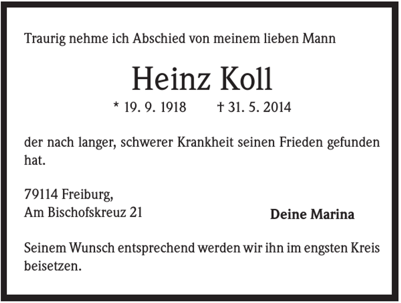 <p>Traurig nehme ich Abschied von meinem lieben Mann</p><p>Heinz Koll<br />* 19. 9. 1918</p><p>† 31. 5. 2014</p><p>der nach langer, schwerer Krankheit seinen Frieden gefunden<br />hat.<br />79114 Freiburg,<br />Am Bischofskreuz 21</p><p>Deine Marina</p><p>Seinem Wunsch entsprechend werden wir ihn im engsten Kreis<br />beisetzen.</p>