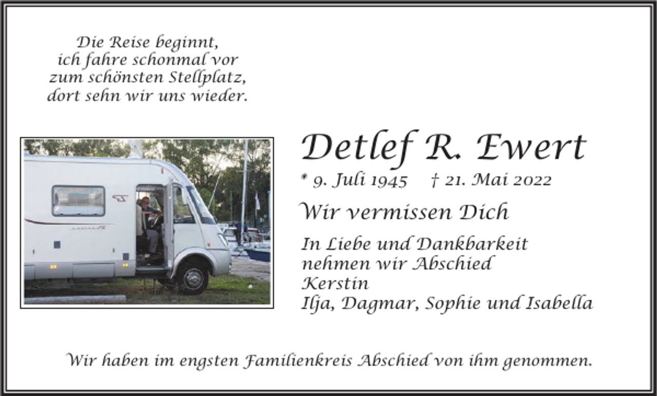 <p>Die Reise beginnt,<br />ich fahre schonmal vor<br />zum schönsten Stellplatz,<br />dort sehn wir uns wieder.</p><p>Detlef R. Ewert<br />* 9. Juli 1945</p><p>† 21. Mai 2022</p><p>Wir vermissen Dich<br />In Liebe und Dankbarkeit<br />nehmen wir Abschied<br />Kerstin<br />Ilja, Dagmar, Sophie und Isabella<br />Wir haben im engsten Familienkreis Abschied von ihm genommen.</p>