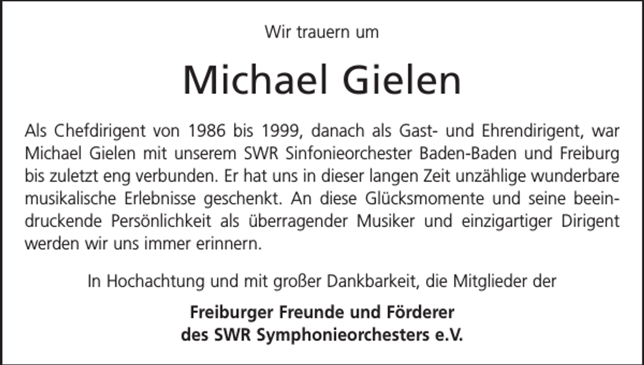 <p>Wir trauern um</p><p>Michael Gielen<br />Als Chefdirigent von 1986 bis 1999, danach als Gast- und Ehrendirigent, war<br />Michael Gielen mit unserem SWR Sinfonieorchester Baden-Baden und Freiburg<br />bis zuletzt eng verbunden. Er hat uns in dieser langen Zeit unzählige wunder­bare<br />musikalische Erlebnisse geschenkt. An diese Glücksmomente und seine beeindruckende Persönlichkeit als überragender Musiker und einzigartiger Dirigent<br />werden wir uns immer erinnern.<br />In Hochachtung und mit großer Dankbarkeit, die Mitglieder der<br />Freiburger Freunde und Förderer<br />des SWR Symphonieorchesters e.V.</p>