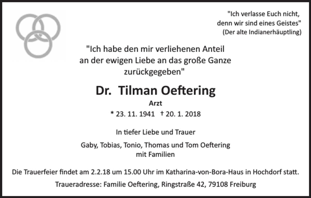 <p>"Ich<br />"I c h verlasse<br />v erl ass e Euch<br />E u c h nicht,<br />ni c ht,<br />d e n n wir<br />wir sisind<br />n d eieines<br />n es Geistes"<br />G eist es"<br />denn</p><p>((Der<br />D er alte<br />alt e IIndianerhäuptling)<br />n di a n er h ä u ptli ng)</p><p>"Ich<br />"I c h habe<br />h a b e den<br />d e n mir<br />mir verliehenen<br />v erli e h e n e n Anteil<br />A nt eil<br />an<br />große<br />a n der<br />d er ewigen<br />e wi g e n LiLiebe<br />e b e aann das<br />d as gr<br />o ß e Ganze<br />G a nz e<br />zzurückgegeben"<br />ur ü c k g e g e b e n"</p><p>Dr. Til<br />m a n Oe�ering<br />O e � eri n g<br />Dr.<br />Tilman<br />Arzt<br />Arzt<br />** 23.<br />2 3. 11.<br />. 194 9 4 1 †† 220.<br />0. 1.<br />018<br />1. 22018<br />IInn �efer<br />� ef er Liebe<br />Li e b e und<br />u n d Trauer<br />Tr a u er<br />Gaby,<br />G a b y, TTobias,<br />o bi as, TTonio,<br />o ni o, TThomas<br />h o m as und<br />u n d Tom<br />T o m Oe�ering<br />O e � eri n g<br />mit<br />mit F Familien<br />a mili e n<br />Die<br />Di<br />e TrTrauerfeier<br />a u erf ei er ﬁﬁndet<br />n d et aam<br />m 2.2.18<br />2. 2. 1 8 um<br />u m 15.00<br />1 5. Uhr<br />U hr iimm Katharina­von­Bora­Haus<br />K at h ari n a­ v o n­ B or a­ H a us in<br />i n Hochdorf<br />H o c h d orf sta�<br />st a �..</p><p>Traueradresse:<br />Tr<br />a u er a dr ess e: FFamilie<br />a mili e Oe�ering,<br />O e � eri n g, RiRingstraße<br />n gstr a ß e 442,<br />2, 779108<br />9 1 0 8 Fr<br />Freiburg<br />ei b ur g</p>