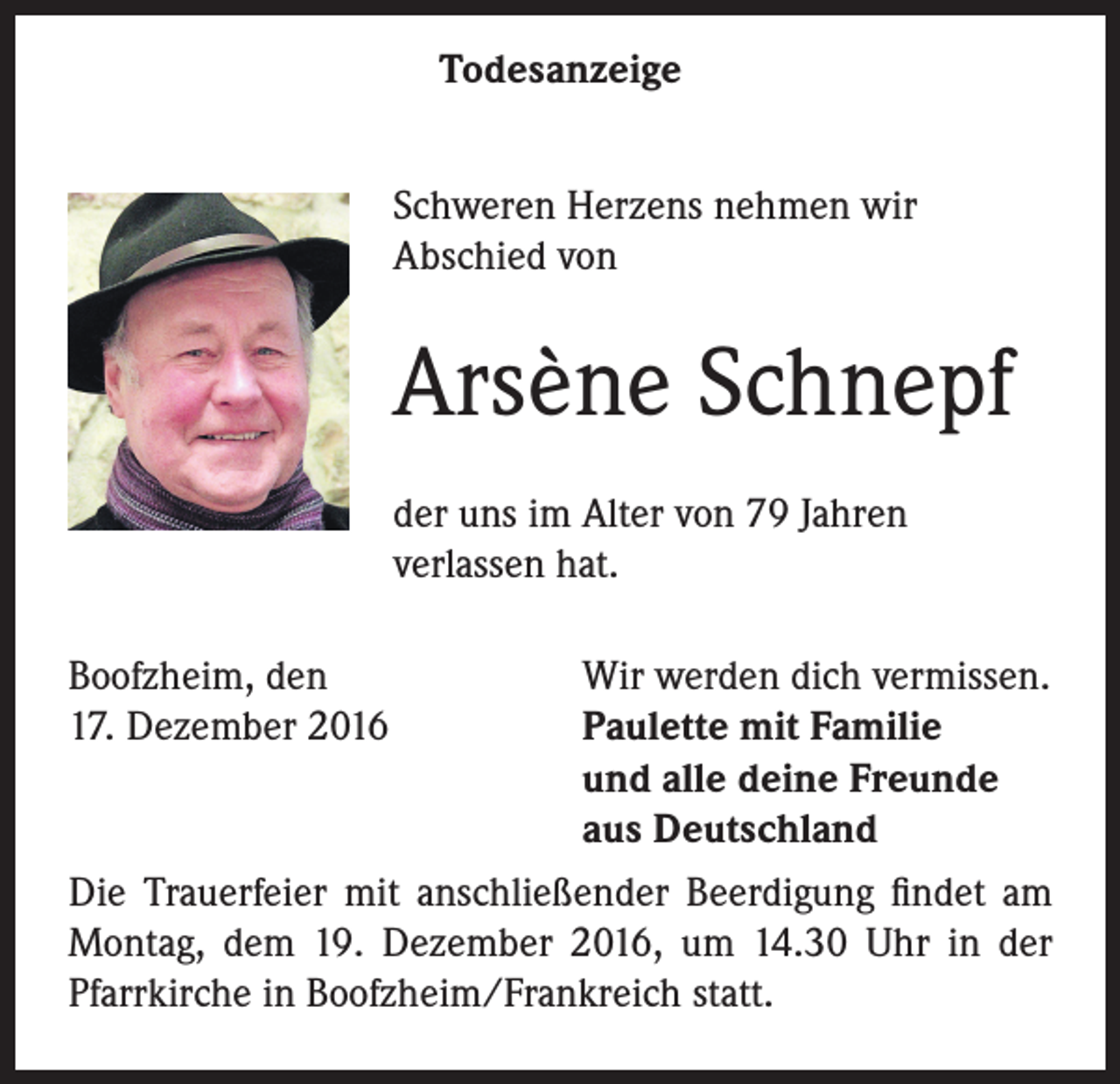 <p>Todesanzeige<br />Schweren Herzens nehmen wir<br />Abschied von</p><p>Arsène Schnepf<br />der uns im Alter von 79 Jahren<br />verlassen hat.<br />Boofzheim, den<br />Wir werden dich vermissen.<br />17. Dezember 2016<br />Paulette mit Familie</p><p>und alle deine Freunde</p><p>aus Deutschland<br />Die Trauerfeier mit anschließender Beerdigung findet am<br />Montag, dem 19. Dezember 2016, um 14.30 Uhr in der<br />Pfarrkirche in Boofzheim/Frankreich statt.</p>