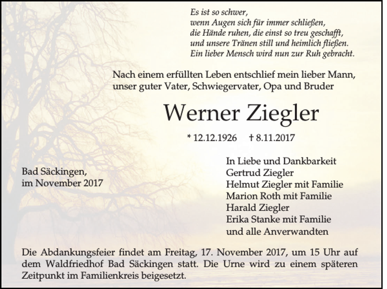 <p>E s ist<br />Es<br />ist so<br />so sc<br />schwer,<br />h w er,<br />fürr immer<br />wwenn<br />en n Augen<br />A u g en sich<br />sic h fü<br />im m er schließen,<br />sc h ließ en ,<br />d ie Hände<br />H ä n d e ru<br />h en , ddie<br />ie einst<br />ein st so<br />esc h a fft,<br />die<br />ruhen,<br />so treu<br />treu ggeschafft,<br />und<br />fließen.<br />u n d unsere<br />u n sere TTränen<br />rä n en still<br />still uund<br />n d hheimlich<br />eim lic h fließ<br />en .<br />Ein<br />E in lieber<br />lieb er Mensch<br />M en sc h wwird<br />ird nun<br />n u n zzur<br />u r Ruh<br />R u h ggebracht.<br />eb ra c h t.</p><p>N a c h einem<br />Nach<br />e in e m erfüllten<br />e rfü llte n Leben<br />L e b e n entschlief<br />e n ts c h lie f mmein<br />e in lie<br />lieber<br />b e r Mann,<br />M an n ,<br />unser<br />u n s e r guter<br />g u te r Vater,<br />V a te r, Schwiegervater,<br />S c h w ie g e rv a te r, OOpa<br />p a und<br />u n d Bruder<br />B ru d e r</p><p>WWerner<br />e rn e r ZZiegler<br />ie g le r<br />** 112.12.1926<br />2 .1 2 .1 9 2 6<br />B a d Säckingen,<br />Bad<br />S ä c k in g e n ,<br />im<br />im November<br />N o v e m b e r</p><p>†<br />† 8.11.2017<br />8 . .2 0 1 7</p><p>In Liebe<br />In<br />L ie b e uund<br />n d Dankbarkeit<br />D a n k b a rk e it<br />GGertrud<br />e rtru d Ziegler<br />Z ie g le r<br />HHelmut<br />e lm u t ZZiegler<br />ie g le r mit<br />m it Familie<br />F a m ilie<br />Marion<br />M a rio n Roth<br />R o th mit<br />m it Familie<br />F a m ilie<br />HHarald<br />a ra ld ZZiegler<br />ie g le r<br />Erika<br />E rik a Stanke<br />S ta n k e mit<br />m it Familie<br />F a m ilie<br />uund<br />n d alle<br />a lle AAnverwandten<br />n v e rw a n d te n</p><p>DDie<br />ie Abdankungsfeier<br />A b d a n k u n g s fe ie r findet<br />fin d e t am<br />a m Freitag,<br />F re ita g , 117.<br />7 . NNovember<br />o v e m b e r 22017,<br />0 1 7 , um<br />u m 11 UUhr<br />h r auf<br />au f<br />d e m Waldfriedhof<br />W a ld frie d h o f Bad<br />B a d SSäckingen<br />ä c k in g e n statt.<br />s ta tt. Die<br />D ie Urne<br />U rn e wird<br />w ird zu<br />z u einem<br />e in e m späteren<br />s p ä te re n<br />dem<br />Zeitpunkt<br />Z e itp u n k t im<br />im Familienkreis<br />F a m ilie n k re is beigesetzt.<br />b e ig e s e tz t.</p>