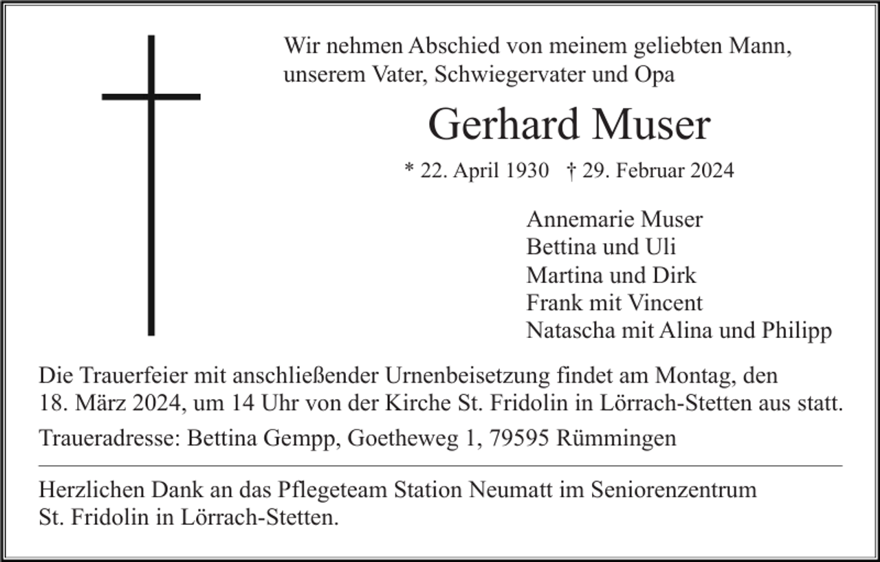 <p>Wir nehmen Abschied von meinem geliebten Mann,<br />unserem Vater, Schwiegervater und Opa</p><p>Gerhard Muser<br />* 22. April 1930 † 29. Februar 2024</p><p>Annemarie Muser<br />Bettina und Uli<br />Martina und Dirk<br />Frank mit Vincent<br />Natascha mit Alina und Philipp<br />Die Trauerfeier mit anschließender Urnenbeisetzung findet am Montag, den<br />18. März 2024, um 14 Uhr von der Kirche St. Fridolin in Lörrach-Stetten aus statt.<br />Traueradresse: Bettina Gempp, Goetheweg 1, 79595 Rümmingen<br />Herzlichen Dank an das Pflegeteam Station Neumatt im Seniorenzentrum<br />St. Fridolin in Lörrach-Stetten.</p>