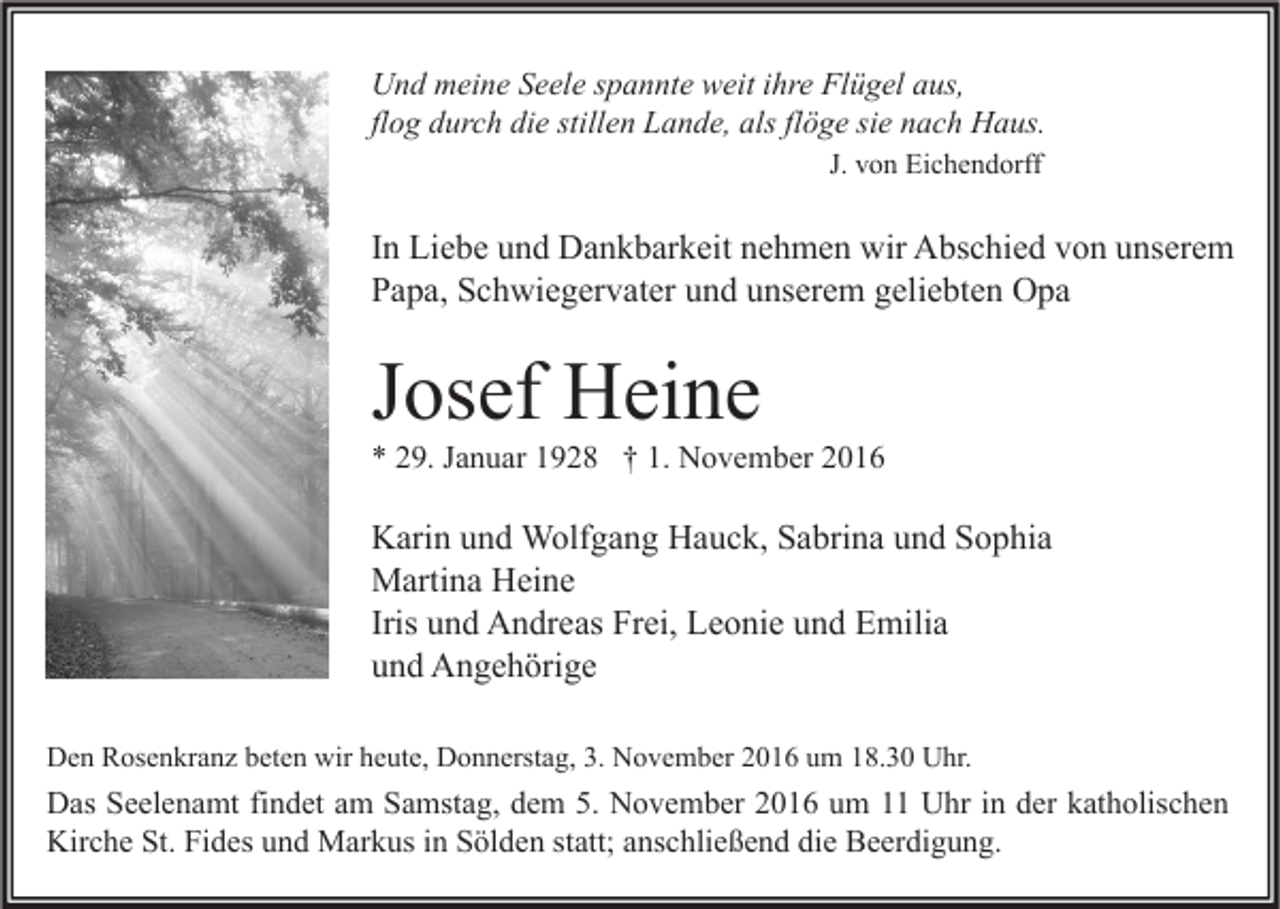 <p>Und meine Seele spannte weit ihre Flügel aus,<br />flog durch die stillen Lande, als flöge sie nach Haus.<br />J. von Eichendorff</p><p>In Liebe und Dankbarkeit nehmen wir Abschied von unserem<br />Papa, Schwiegervater und unserem geliebten Opa</p><p>Josef Heine</p><p>* 29. Januar 1928 † 1. November 2016</p><p>Karin und Wolfgang Hauck, Sabrina und Sophia<br />Martina Heine<br />Iris und Andreas Frei, Leonie und Emilia<br />und Angehörige<br />Den Rosenkranz beten wir heute, Donnerstag, 3. November 2016 um 18.30 Uhr.</p><p>Das Seelenamt findet am Samstag, dem 5. November 2016 um 11 Uhr in der katholischen<br />Kirche St. Fides und Markus in Sölden statt; anschließend die Beerdigung.</p>