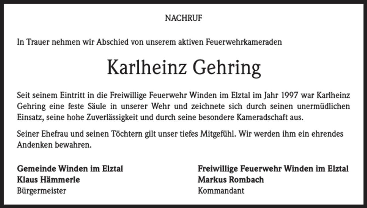 <p>NACHRUF<br />In Trauer nehmen wir Abschied von unserem aktiven Feuerwehrkameraden</p><p>Karlheinz Gehring<br />Seit seinem Eintritt in die Freiwillige Feuerwehr Winden im Elztal im Jahr 1997 war Karlheinz<br />Gehring eine feste Säule in unserer Wehr und zeichnete sich durch seinen unermüdlichen<br />Einsatz, seine hohe Zuverlässigkeit und durch seine besondere Kameradschaft aus.<br />Seiner Ehefrau und seinen Töchtern gilt unser tiefes Mitgefühl. Wir werden ihm ein ehrendes<br />Andenken bewahren.<br />Gemeinde Winden im Elztal<br />Klaus Hämmerle<br />Bürgermeister</p><p>Freiwillige Feuerwehr Winden im Elztal<br />Markus Rombach<br />Kommandant</p>