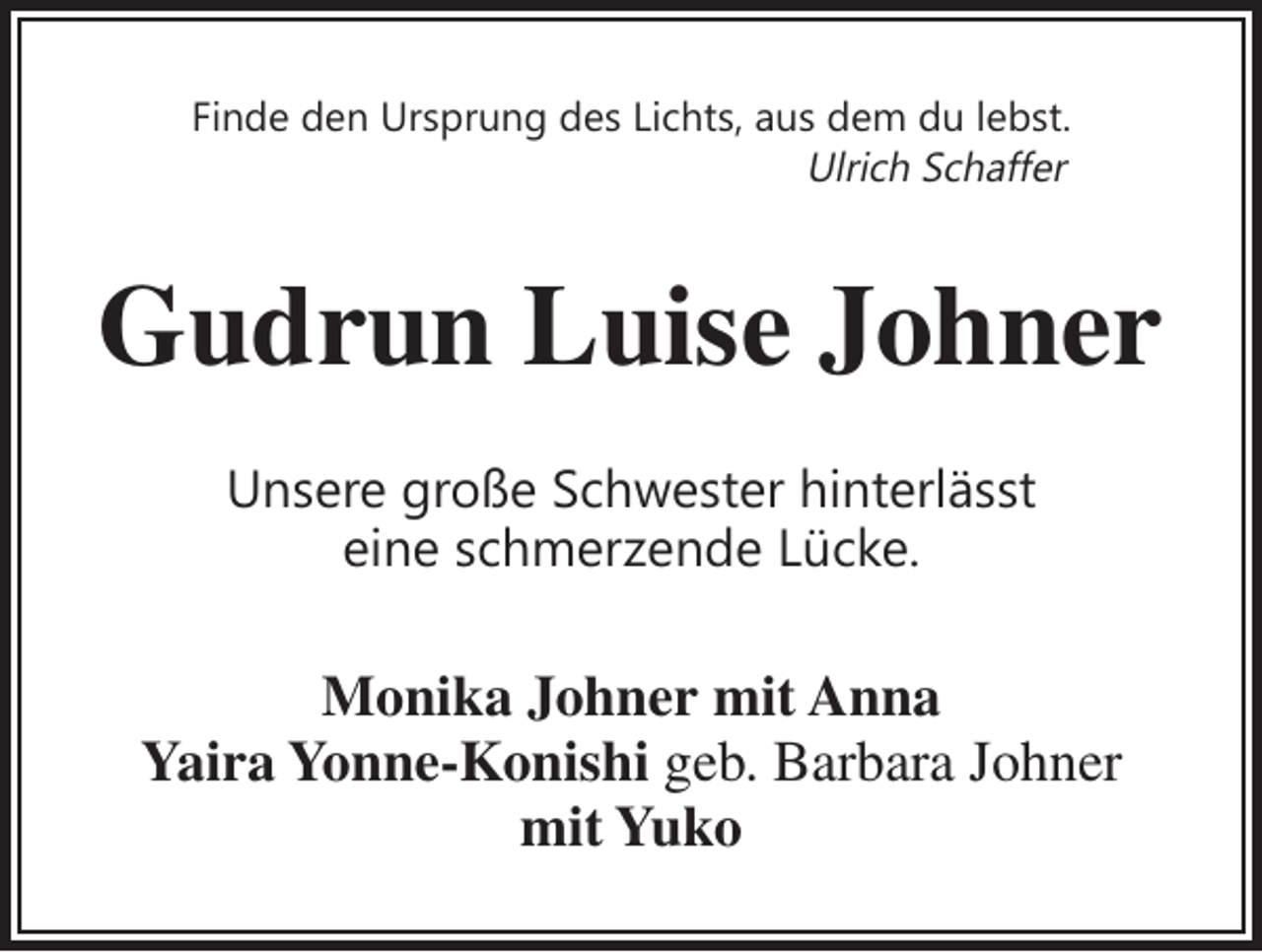 <p>Finde den Ursprung des Lichts, aus dem du lebst.<br />Ulrich Schaffer</p><p>Gudrun Luise Johner<br />Unsere große Schwester hinterlässt<br />eine schmerzende Lücke.</p><p>Monika Johner mit Anna<br />Yaira Yonne-Konishi geb. Barbara Johner<br />mit Yuko</p>
