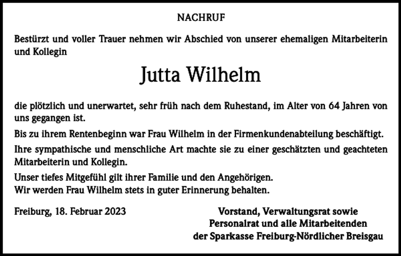 <p>NACHRUF<br />Bestürzt und voller Trauer nehmen wir Abschied von unserer ehemaligen Mitarbeiterin<br />und Kollegin</p><p>Jutta Wilhelm<br />die plötzlich und unerwartet, sehr früh nach dem Ruhestand, im Alter von 64 Jahren von<br />uns gegangen ist.<br />Bis zu ihrem Rentenbeginn war Frau Wilhelm in der Firmenkundenabteilung beschäftigt.<br />Ihre sympathische und menschliche Art machte sie zu einer geschätzten und geachteten<br />Mitarbeiterin und Kollegin.<br />Unser tiefes Mitgefühl gilt ihrer Familie und den Angehörigen.<br />Wir werden Frau Wilhelm stets in guter Erinnerung behalten.<br />Freiburg, 18. Februar 2023</p><p>Vorstand, Verwaltungsrat sowie<br />Personalrat und alle Mitarbeitenden<br />der Sparkasse Freiburg-Nördlicher Breisgau</p>