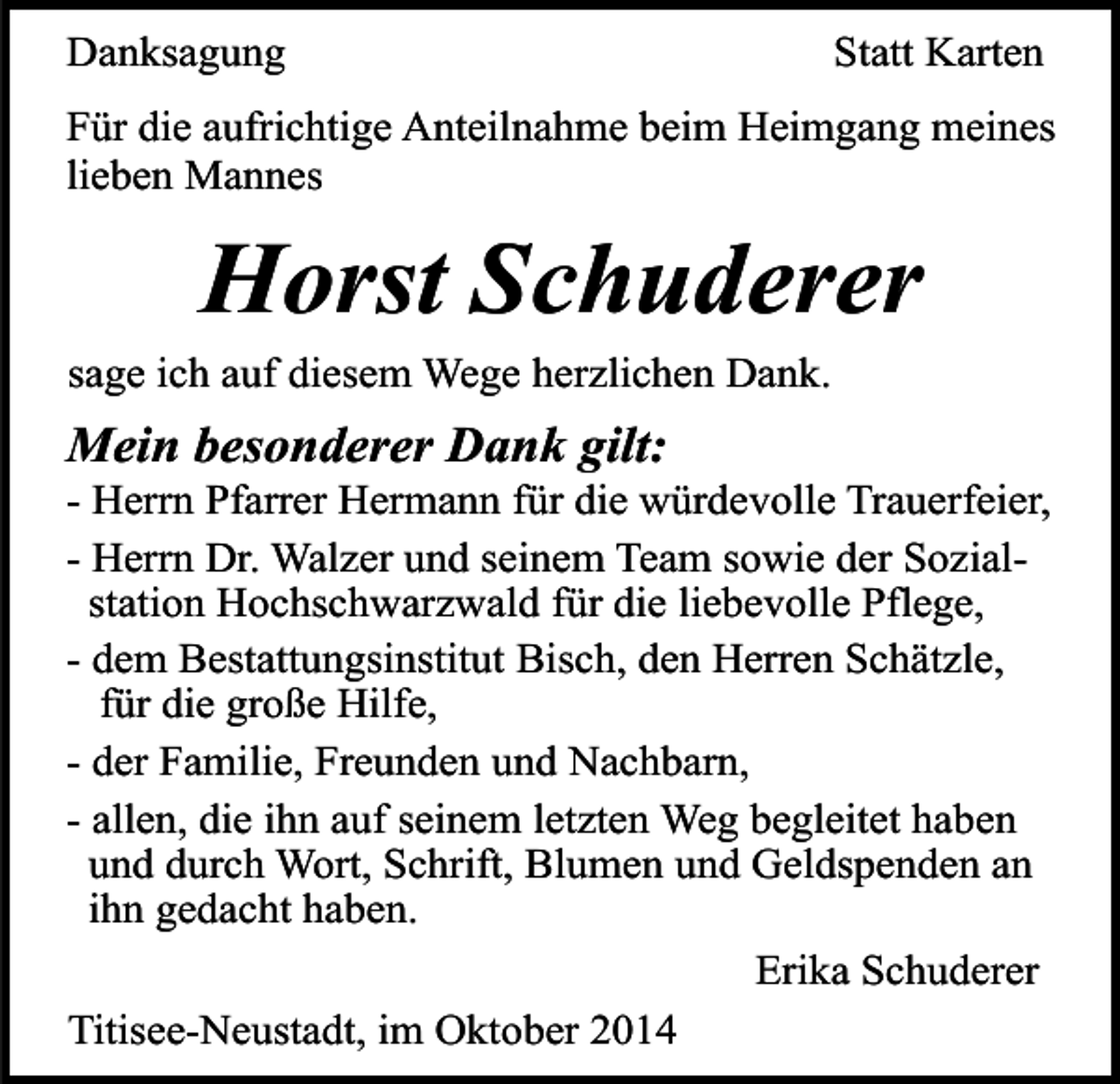 <p>Danksagung</p><p>Statt Karten</p><p>Für die aufrichtige Anteilnahme beim Heimgang meines<br />lieben Mannes</p><p>Horst Schuderer<br />sage ich auf diesem Wege herzlichen Dank.</p><p>Mein besonderer Dank gilt:</p><p>- Herrn Pfarrer Hermann für die würdevolle Trauerfeier,<br />- Herrn Dr. Walzer und seinem Team sowie der Sozialstation Hochschwarzwald für die liebevolle Pflege,<br />- dem Bestattungsinstitut Bisch, den Herren Schätzle,<br />für die große Hilfe,<br />- der Familie, Freunden und Nachbarn,<br />- allen, die ihn auf seinem letzten Weg begleitet haben<br />und durch Wort, Schrift, Blumen und Geldspenden an<br />ihn gedacht haben.<br />Erika Schuderer<br />Titisee-Neustadt, im Oktober 2014</p>