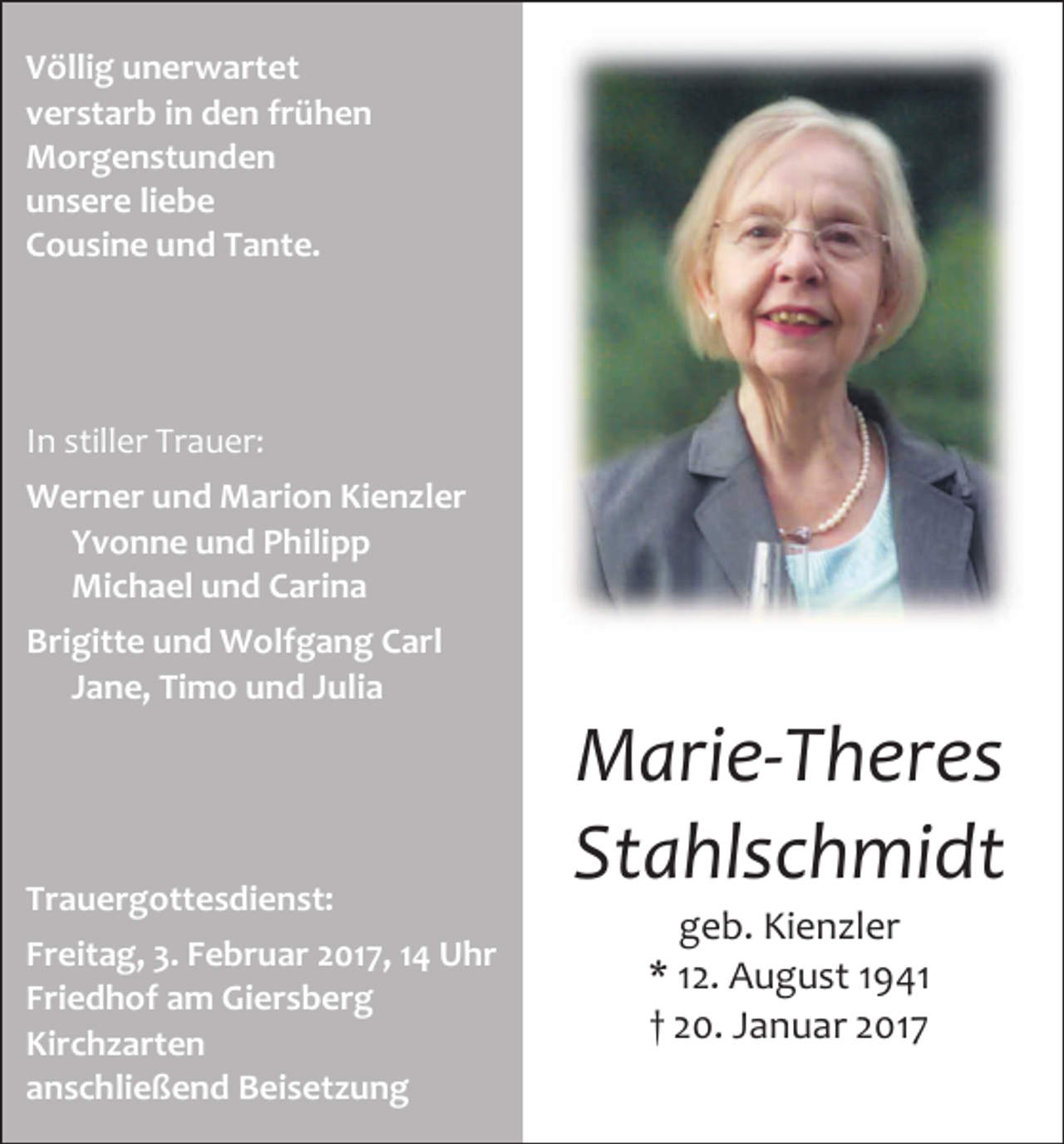 <p>Völlig unerwartet<br />verstarb in den frühen<br />Morgenstunden<br />unsere liebe<br />Cousine und Tante.</p><p>In stiller Trauer:<br />Werner und Marion Kien ler<br />Yvonne und Philipp<br />Michael und Carina<br />Brigitte und Wolfgang Carl<br />Jane, Timo und Julia</p><p>Marie-Theres<br />Stahlschmidt<br />Trauergottesdienst:<br />Freitag, 3. Februar 2017, 14 Uhr<br />Friedhof am Giersberg<br />Kirch arten<br />anschließend Beiset ung</p><p>geb. Kienzler<br />* 12. August 1941<br />† 20. Januar 2017</p>