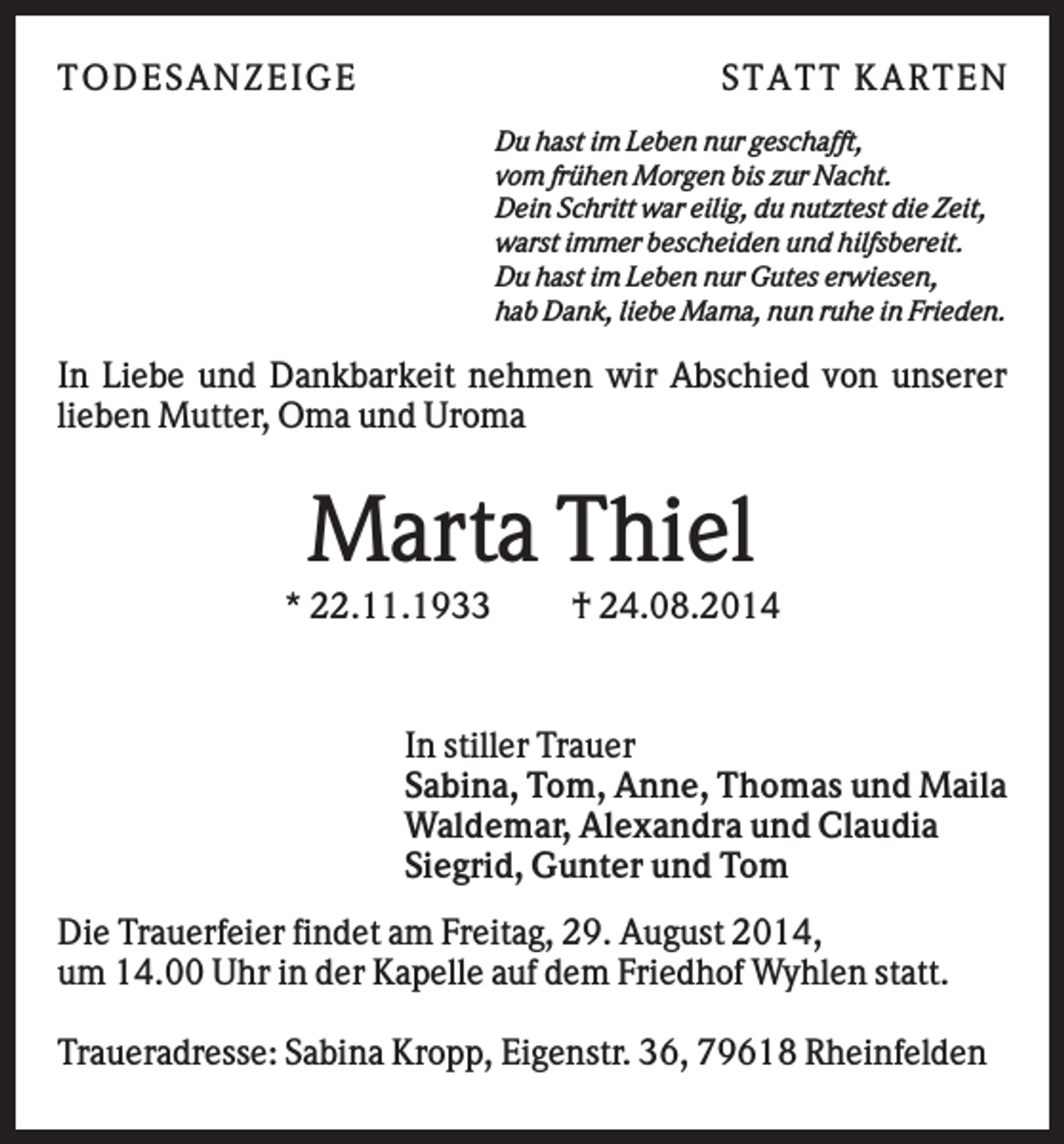 <p>T ODES AN Z EIGE</p><p>S T AT T K AR T EN<br />Du hast im Leben nur geschafft,<br />vom frühen Morgen bis zur Nacht.<br />Dein Schritt war eilig, du nutztest die Zeit,<br />warst immer bescheiden und hilfsbereit.<br />Du hast im Leben nur Gutes erwiesen,<br />hab Dank, liebe Mama, nun ruhe in Frieden.</p><p>In Liebe und Dankbarkeit nehmen wir Abschied von unserer<br />lieben Mutter, Oma und Uroma</p><p>Marta Thiel<br />* 22.11.1933</p><p>† 24.08.2014</p><p>In stiller Trauer<br />Sabina, Tom, Anne, Thomas und Maila<br />Waldemar, Alexandra und Claudia<br />Siegrid, Gunter und Tom<br />Die Trauerfeier findet am Freitag, 29. August 2014,<br />um 14.00 Uhr in der Kapelle auf dem Friedhof Wyhlen statt.<br />Traueradresse: Sabina Kropp, Eigenstr. 36, 79618 Rheinfelden</p>