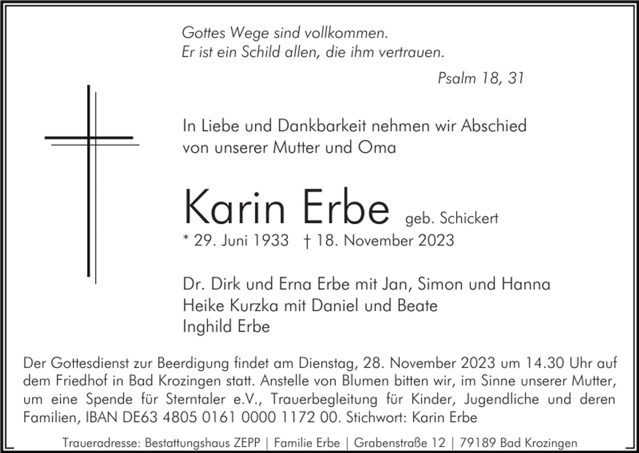 <p>Gottes Wege sind vollkommen.<br />Er ist ein Schild allen, die ihm vertrauen.<br />Psalm 18, 31</p><p>In Liebe und Dankbarkeit nehmen wir Abschied<br />von unserer Mutter und Oma</p><p>Karin Erbe</p><p>geb. Schickert<br />* 29. Juni 1933 † 18. November 2023</p><p>Dr. Dirk und Erna Erbe mit Jan, Simon und Hanna<br />Heike Kurzka mit Daniel und Beate<br />Inghild Erbe<br />Der Gottesdienst zur Beerdigung findet am Dienstag, 28. November 2023 um 14.30 Uhr auf<br />dem Friedhof in Bad Krozingen statt. Anstelle von Blumen bitten wir, im Sinne unserer Mutter,<br />um eine Spende für Sterntaler e.V., Trauerbegleitung für Kinder, Jugendliche und deren<br />Familien, IBAN DE63 4805 0161 0000 1172 00. Stichwort: Karin Erbe<br />Traueradresse: Bestattungshaus ZEPP | Familie Erbe | Grabenstraße 12 | 79189 Bad Krozingen</p>