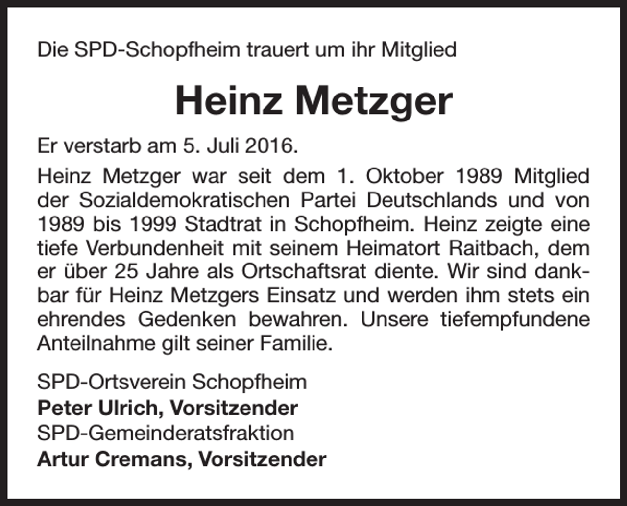 <p>Die SPD-Schopfheim trauert um ihr Mitglied</p><p>Heinz Metzger<br />Er verstarb am 5. Juli 2016.<br />Heinz Metzger war seit dem 1. Oktober 1989 Mitglied<br />der Sozialdemokratischen Partei Deutschlands und von<br />1989 bis 1999 Stadtrat in Schopfheim. Heinz zeigte eine<br />tiefe Verbundenheit mit seinem Heimatort Raitbach, dem<br />er über 25 Jahre als Ortschaftsrat diente. Wir sind dankbar für Heinz Metzgers Einsatz und werden ihm stets ein<br />ehrendes Gedenken bewahren. Unsere tiefempfundene<br />Anteilnahme gilt seiner Familie.<br />SPD-Ortsverein Schopfheim<br />Peter Ulrich, Vorsitzender<br />SPD-Gemeinderatsfraktion<br />Artur Cremans, Vorsitzender</p>