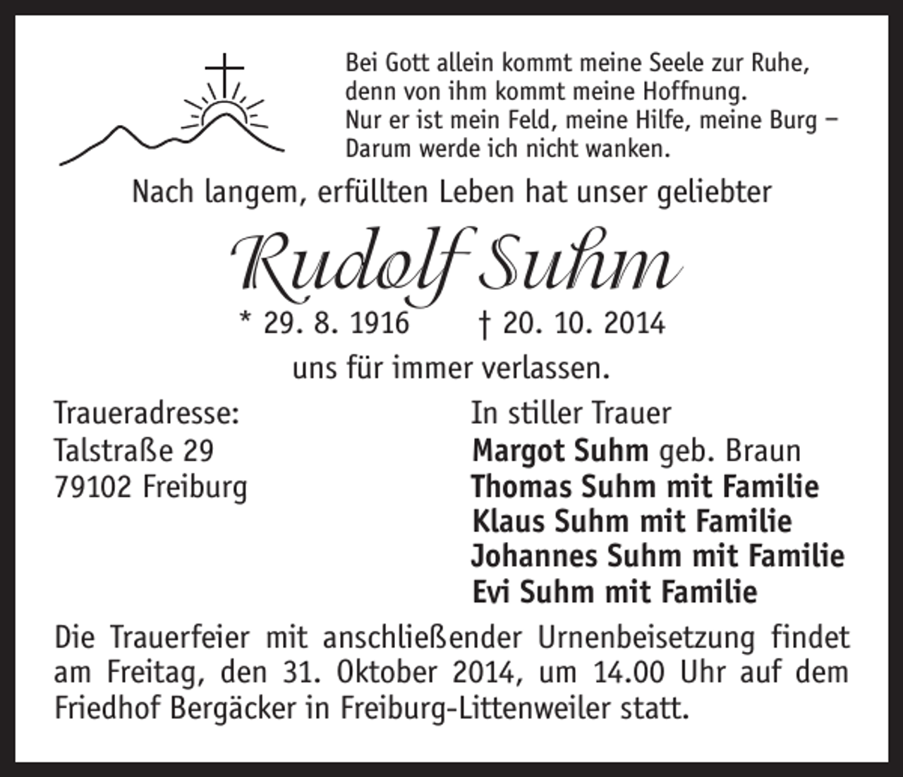 <p>Bei Gott allein kommt meine Seele zur Ruhe,<br />denn von ihm kommt meine Hoffnung.<br />Nur er ist mein Feld, meine Hilfe, meine Burg –<br />Darum werde ich nicht wanken.</p><p>Nach langem, erfüllten Leben hat unser geliebter</p><p>Rudolf Suhm</p><p>* 29. 8. 1916 † 20. 10. 2014<br />uns für immer verlassen.<br />Traueradresse:<br />In stiller Trauer<br />Talstraße 29<br />Margot Suhm geb. Braun<br />79102 Freiburg<br />Thomas Suhm mit Familie</p><p>Klaus Suhm mit Familie</p><p>Johannes Suhm mit Familie</p><p>Evi Suhm mit Familie<br />Die Trauerfeier mit anschließender Urnenbeisetzung findet<br />am Freitag, den 31. Oktober 2014, um 14.00 Uhr auf dem<br />Friedhof Bergäcker in Freiburg-Littenweiler statt.</p>