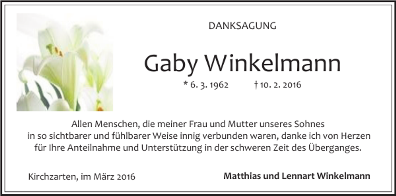 <p>DANKSAGUNG</p><p>Gaby Winkelmann<br />* 6. 3. 1962</p><p>† 10. 2. 2016</p><p>Allen Menschen, die meiner Frau und Mutter unseres Sohnes<br />in so sichtbarer und fühlbarer Weise innig verbunden waren, danke ich von Herzen<br />für Ihre Anteilnahme und Unterstützung in der schweren Zeit des Überganges.<br />Kirchzarten, im März 2016</p><p>Matthias und Lennart Winkelmann</p>