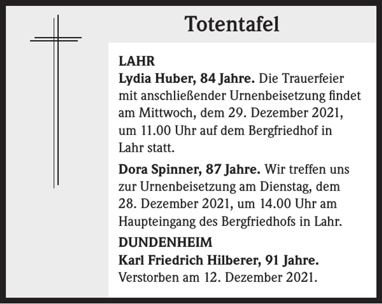 <p>Totentafel<br />Totentafel<br />LAHR<br />Lydia Huber, 84 Jahre. Die Trauerfeier<br />mit anschließender Urnenbeisetzung findet<br />am Mittwoch, dem 29. Dezember 2021,<br />um 11.00 Uhr auf dem Bergfriedhof in<br />Lahr statt.<br />Dora Spinner, 87 Jahre. Wir treffen uns<br />zur Urnenbeisetzung am Dienstag, dem<br />28. Dezember 2021, um 14.00 Uhr am<br />Haupteingang des Bergfriedhofs in Lahr.<br />DUNDENHEIM<br />Karl Friedrich Hilberer, 91 Jahre.<br />Verstorben am 12. Dezember 2021.</p>