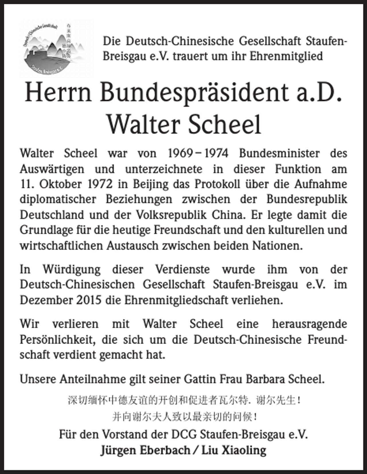 <p>Die Deutsch-Chinesische Gesellschaft StaufenBreisgau e.V. trauert um ihr Ehrenmitglied</p><p>Herrn Bundespräsident a.D.<br />Walter Scheel<br />Walter Scheel war von 1969 – 1974 Bundesminister des<br />Auswärtigen und unterzeichnete in dieser Funktion am<br />11. Oktober 1972 in Beijing das Protokoll über die Aufnahme<br />diplomatischer Beziehungen zwischen der Bundesrepublik<br />Deutschland und der Volksrepublik China. Er legte damit die<br />Grundlage für die heutige Freundschaft und den kulturellen und<br />wirtschaftlichen Austausch zwischen beiden Nationen.<br />In Würdigung dieser Verdienste wurde ihm von der<br />Deutsch-Chinesischen Gesellschaft Staufen-Breisgau e.V. im<br />Dezember 2015 die Ehrenmitgliedschaft verliehen.<br />Wir verlieren mit Walter Scheel eine herausragende<br />Persönlichkeit, die sich um die Deutsch-Chinesische Freundschaft verdient gemacht hat.<br />Unsere Anteilnahme gilt seiner Gattin Frau Barbara Scheel.</p><p>Für den Vorstand der DCG Staufen-Breisgau e.V.<br />Jürgen Eberbach / Liu Xiaoling</p>