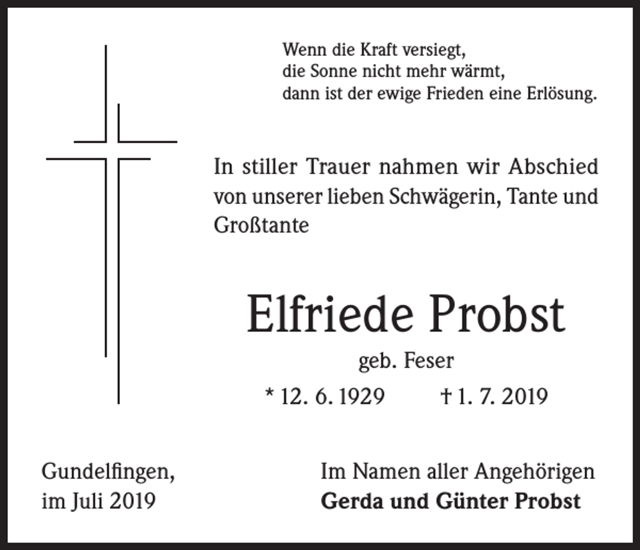 <p>Wenn die Kraft versiegt,<br />die Sonne nicht mehr wärmt,<br />dann ist der ewige Frieden eine Erlösung.</p><p>In stiller Trauer nahmen wir Abschied<br />von unserer lieben Schwägerin, Tante und<br />Großtante</p><p>Elfriede Probst<br />geb. Feser<br />* 12. 6. 1929<br />† 1. 7. 2019<br />Gundelfingen,<br />im Juli 2019</p><p>Im Namen aller Angehörigen<br />Gerda und Günter Probst</p>