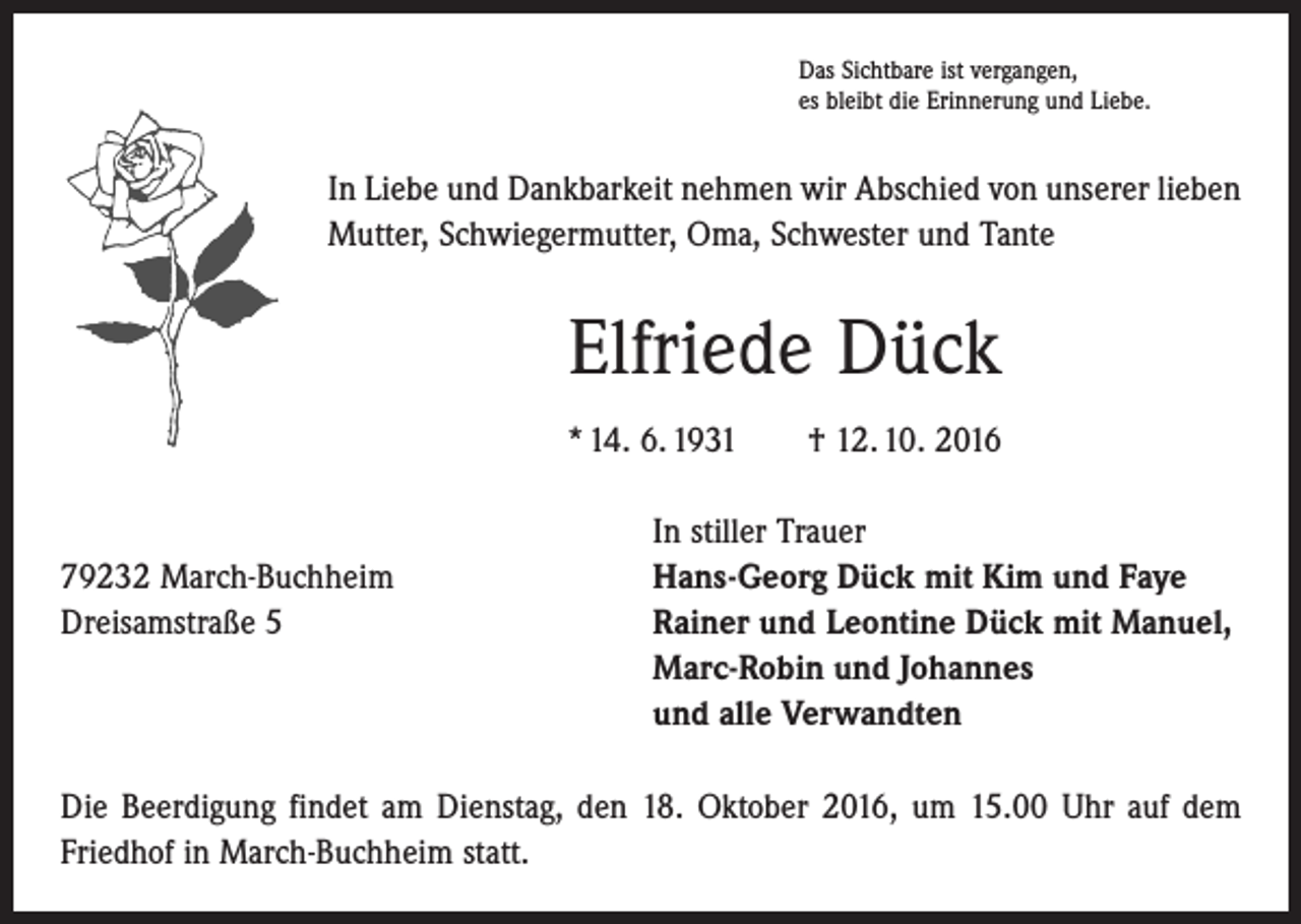 <p>Das Sichtbare ist vergangen,<br />es bleibt die Erinnerung und Liebe.</p><p>In Liebe und Dankbarkeit nehmen wir Abschied von unserer lieben<br />Mutter, Schwiegermutter, Oma, Schwester und Tante</p><p>Elfriede Dück<br />* 14. 6. 1931 † 12. 10. 2016</p><p>In stiller Trauer<br />79232 March-Buchheim<br />Hans-Georg Dück mit Kim und Faye<br />Dreisamstraße 5 Rainer und Leontine Dück mit Manuel,<br />Marc-Robin und Johannes<br />und alle Verwandten<br />Die Beerdigung findet am Dienstag, den 18. Oktober 2016, um 15.00 Uhr auf dem<br />Friedhof in March-Buchheim statt.</p>