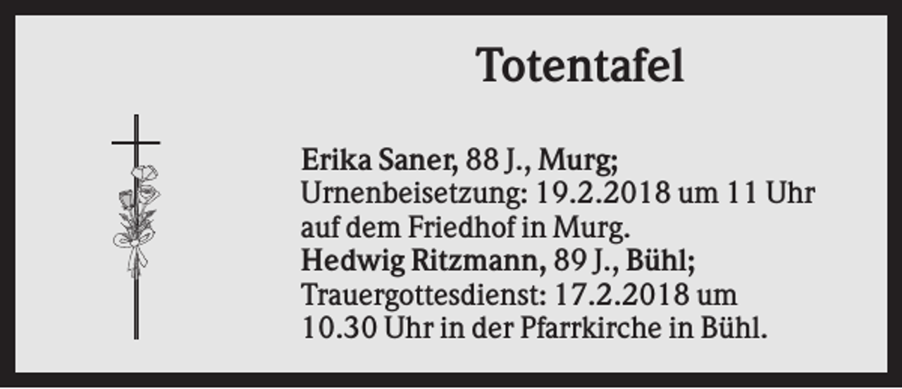 <p>Totentafel<br />Erika Saner, 88 J., Murg;<br />Urnenbeisetzung: 19.2.2018 um 11 Uhr<br />auf dem Friedhof in Murg.<br />Hedwig Ritzmann, 89 J., Bühl;<br />Trauergottesdienst: 17.2.2018 um<br />10.30 Uhr in der Pfarrkirche in Bühl.</p>