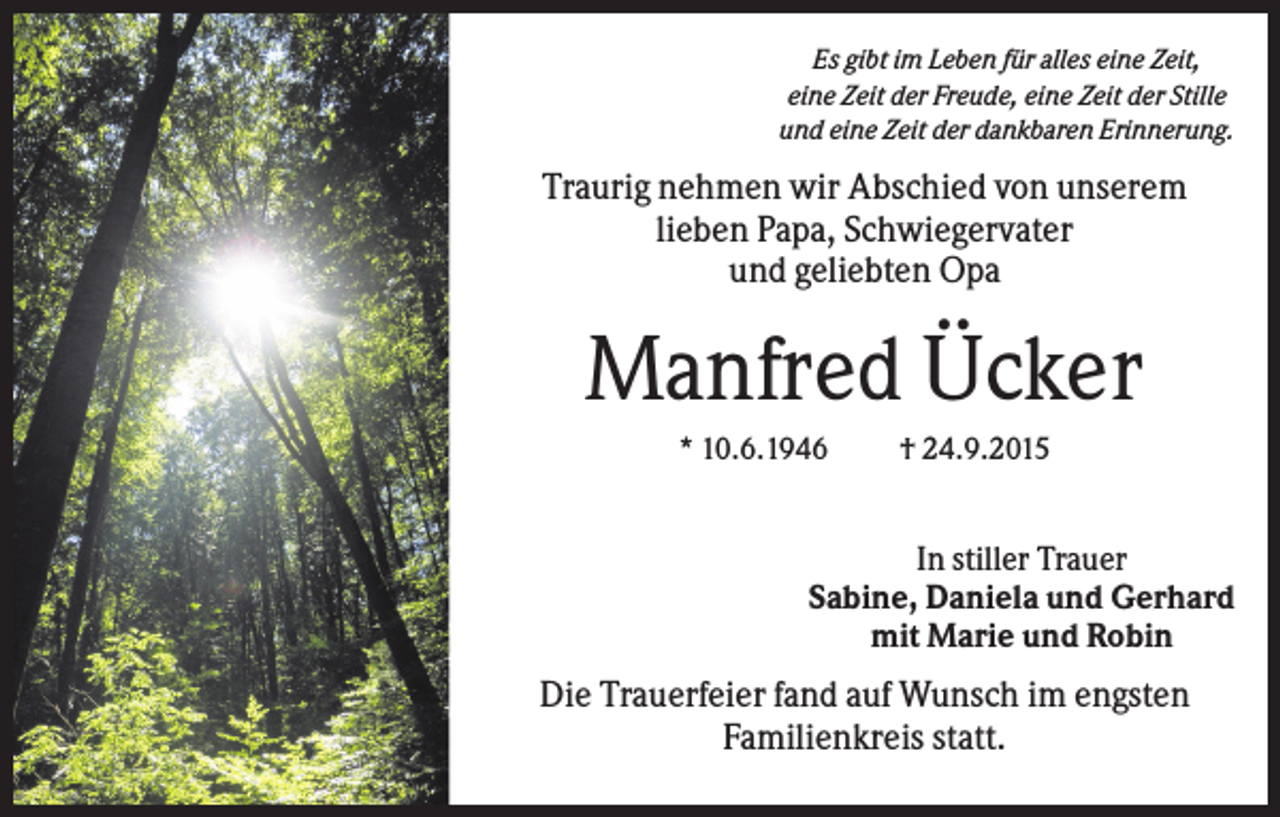 <p>Es gibt im Leben für alles eine Zeit,<br />eine Zeit der Freude, eine Zeit der Stille<br />und eine Zeit der dankbaren Erinnerung.</p><p>Traurig nehmen wir Abschied von unserem<br />lieben Papa, Schwiegervater<br />und geliebten Opa</p><p>Manfred Ücker<br />* 10.6.1946</p><p>† 24.9.2015</p><p>In stiller Trauer<br />Sabine, Daniela und Gerhard<br />mit Marie und Robin</p><p>Die Trauerfeier fand auf Wunsch im engsten<br />Familienkreis statt.</p>