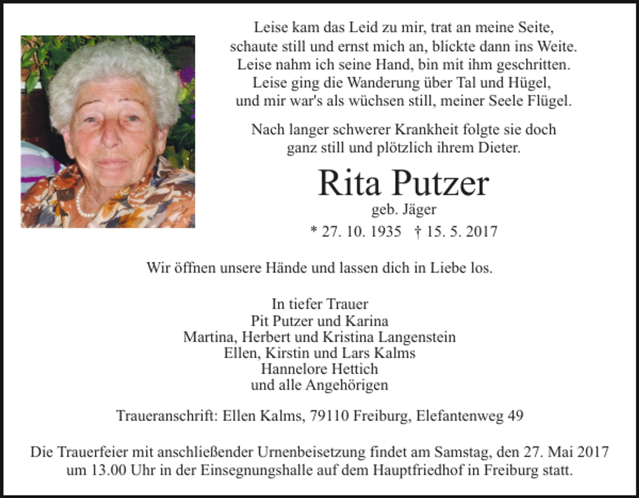 <p>Leise kam das Leid zu mir, trat an meine Seite,<br />schaute still und ernst mich an, blickte dann ins Weite.<br />Leise nahm ich seine Hand, bin mit ihm geschritten.<br />Leise ging die Wanderung über Tal und Hügel,<br />und mir war's als wüchsen still, meiner Seele Flügel.<br />Nach langer schwerer Krankheit folgte sie doch<br />ganz still und plötzlich ihrem Dieter.</p><p>Rita Putzer</p><p>geb. Jäger<br />* 27. 10. 1935 † 15. 5. 2017<br />Wir öffnen unsere Hände und lassen dich in Liebe los.<br />In tiefer Trauer<br />Pit Putzer und Karina<br />Martina, Herbert und Kristina Langenstein<br />Ellen, Kirstin und Lars Kalms<br />Hannelore Hettich<br />und alle Angehörigen<br />Traueranschrift: Ellen Kalms, 79110 Freiburg, Elefantenweg 49<br />Die Trauerfeier mit anschließender Urnenbeisetzung findet am Samstag, den 27. Mai 2017<br />um 13.00 Uhr in der Einsegnungshalle auf dem Hauptfriedhof in Freiburg statt.</p>