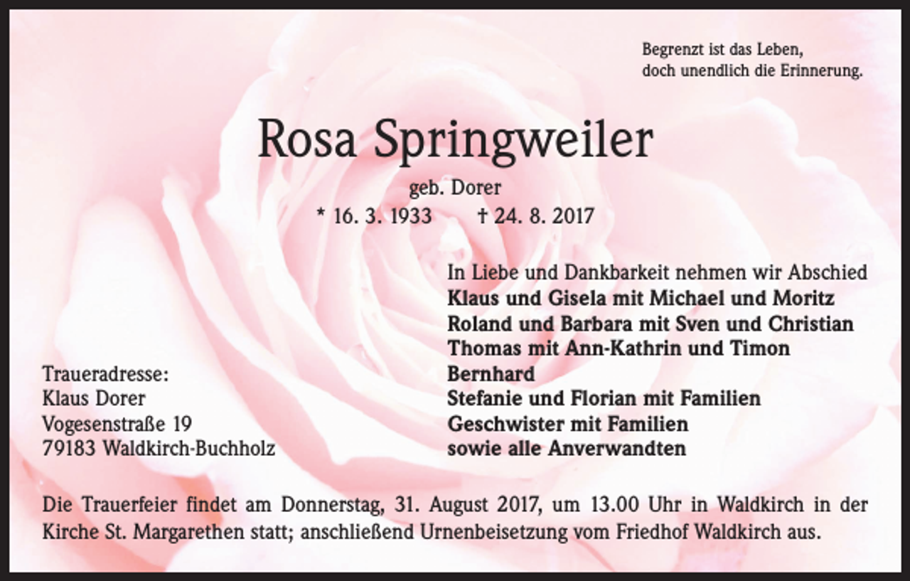 <p>Begrenzt ist das Leben,<br />doch unendlich die Erinnerung.</p><p>Rosa Springweiler<br />geb. Dorer<br />* 16. 3. 1933 † 24. 8. 2017</p><p>Traueradresse:<br />Klaus Dorer<br />Vogesenstraße 19<br />79183 Waldkirch-Buchholz</p><p>In Liebe und Dankbarkeit nehmen wir Abschied<br />Klaus und Gisela mit Michael und Moritz<br />Roland und Barbara mit Sven und Christian<br />Thomas mit Ann-Kathrin und Timon<br />Bernhard<br />Stefanie und Florian mit Familien<br />Geschwister mit Familien<br />sowie alle Anverwandten</p><p>Die Trauerfeier findet am Donnerstag, 31. August 2017, um 13.00 Uhr in Waldkirch in der<br />­Kirche St. Margarethen statt; anschließend Urnenbeisetzung vom Friedhof Waldkirch aus.</p>