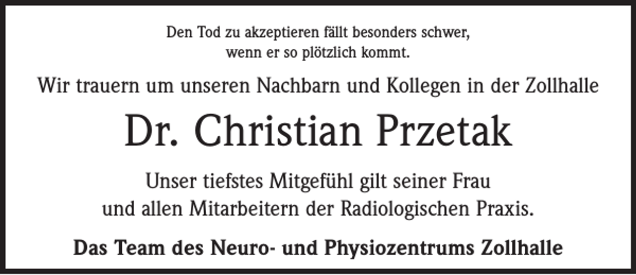 <p>Den Tod zu akzeptieren fällt besonders schwer,<br />wenn er so plötzlich kommt.</p><p>Wir trauern um unseren Nachbarn und Kollegen in der Zollhalle</p><p>Dr. Christian Przetak<br />Unser tiefstes Mitgefühl gilt seiner Frau<br />und allen Mitarbeitern der Radiologischen Praxis.<br />Das Team des Neuro- und Physiozentrums Zollhalle</p>