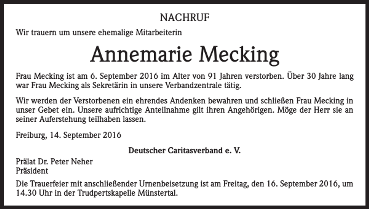 <p>NACHRUF<br />Wir trauern um unsere ehemalige Mitarbeiterin</p><p>Annemarie Mecking<br />Frau Mecking ist am 6. September 2016 im Alter von 91 Jahren verstorben. Über 30 Jahre lang<br />war Frau Mecking als Sekretärin in unsere Verbandzentrale tätig.<br />Wir werden der Verstorbenen ein ehrendes Andenken bewahren und schließen Frau Mecking in<br />unser Gebet ein. Unsere aufrichtige Anteilnahme gilt ihren Angehörigen. Möge der Herr sie an<br />seiner Auferstehung teilhaben lassen.<br />Freiburg, 14. September 2016<br />Deutscher Caritasverband e. V.<br />Prälat Dr. Peter Neher<br />Präsident<br />Die Trauerfeier mit anschließender Urnenbeisetzung ist am Freitag, den 16. September 2016, um<br />14.30 Uhr in der Trudpertskapelle Münstertal.</p>