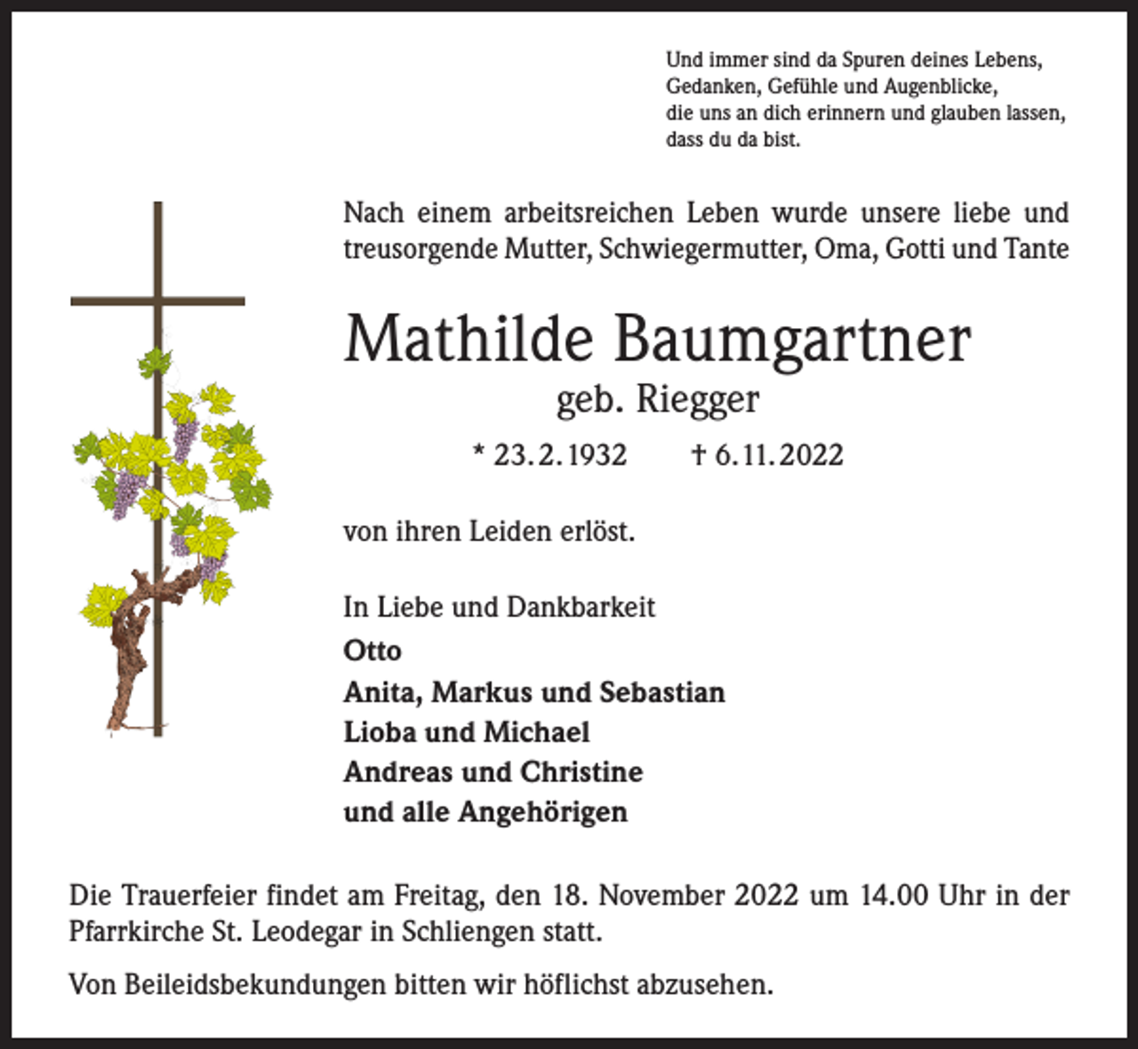 <p>Und immer sind da Spuren deines Lebens,<br />Gedanken, Gefühle und Augenblicke,<br />die uns an dich erinnern und glauben lassen,<br />dass du da bist.</p><p>Nach einem arbeitsreichen Leben wurde unsere liebe und<br />treusorgende Mutter, Schwiegermutter, Oma, Gotti und Tante</p><p>Mathilde Baumgartner<br />geb. Riegger</p><p>* 23. 2. 1932 † 6. 11. 2022<br />von ihren Leiden erlöst.<br />In Liebe und Dankbarkeit<br />Otto<br />Anita, Markus und Sebastian<br />Lioba und Michael<br />Andreas und Christine<br />und alle Angehörigen<br />Die Trauerfeier findet am Freitag, den 18. November 2022 um 14.00 Uhr in der<br />Pfarrkirche St. Leodegar in Schliengen statt.<br />Von Beileidsbekundungen bitten wir höflichst abzusehen.</p>