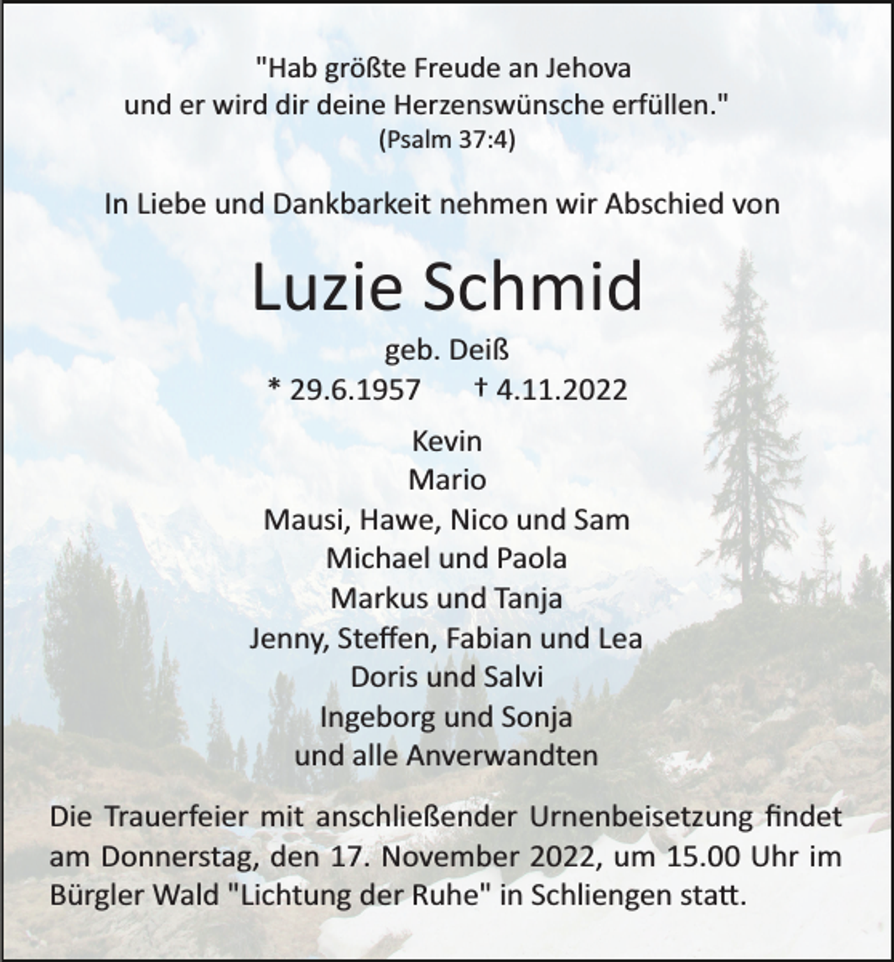 <p>"Hab größte Freude an Jehova<br />und er wird dir deine Herzenswünsche erfüllen."<br />(Psalm 37:4)</p><p>In Liebe und Dankbarkeit nehmen wir Abschied von</p><p>Luzie Schmid<br />geb. Deiß<br />* 29.6.1957<br />† 4.11.2022<br />Kevin<br />Mario<br />Mausi, Hawe, Nico und Sam<br />Michael und Paola<br />Markus und Tanja<br />Jenny, Steﬀen, Fabian und Lea<br />Doris und Salvi<br />Ingeborg und Sonja<br />und alle Anverwandten<br />Die Trauerfeier mit anschließender Urnenbeisetzung ﬁndet<br />am Donnerstag, den 17. November 2022, um 15.00 Uhr im<br />Bürgler Wald "Lichtung der Ruhe" in Schliengen sta�.</p>