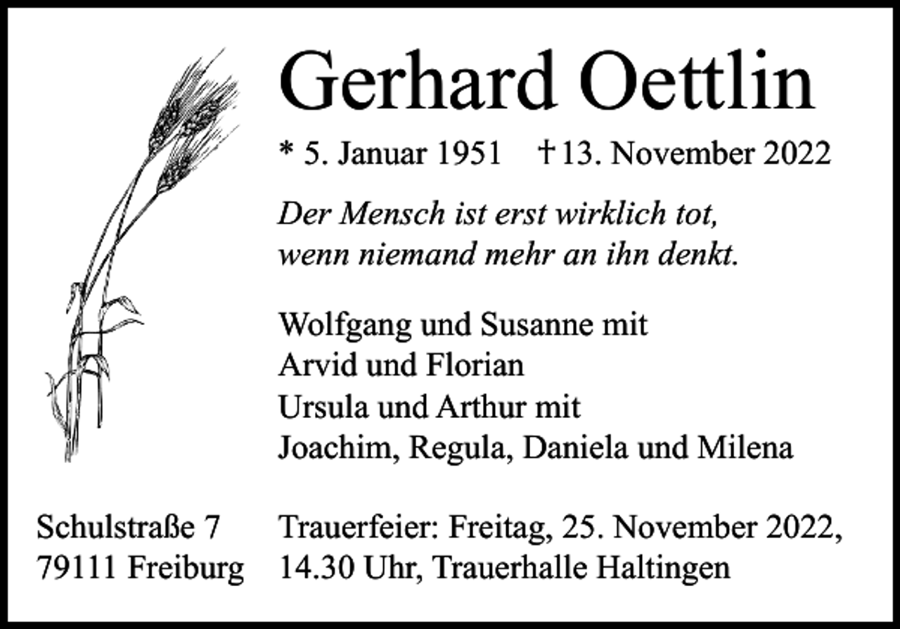 <p>Gerhard Oettlin</p><p>* 5. Januar 1951 † 13. November 2022<br />Der Mensch ist erst wirklich tot,<br />wenn niemand mehr an ihn denkt.<br />Wolfgang und Susanne mit<br />Arvid und Florian<br />Ursula und Arthur mit<br />Joachim, Regula, Daniela und Milena<br />Schulstraße 7 Trauerfeier: Freitag, 25. November 2022,<br />79111 Freiburg 14.30 Uhr, Trauerhalle Haltingen</p>