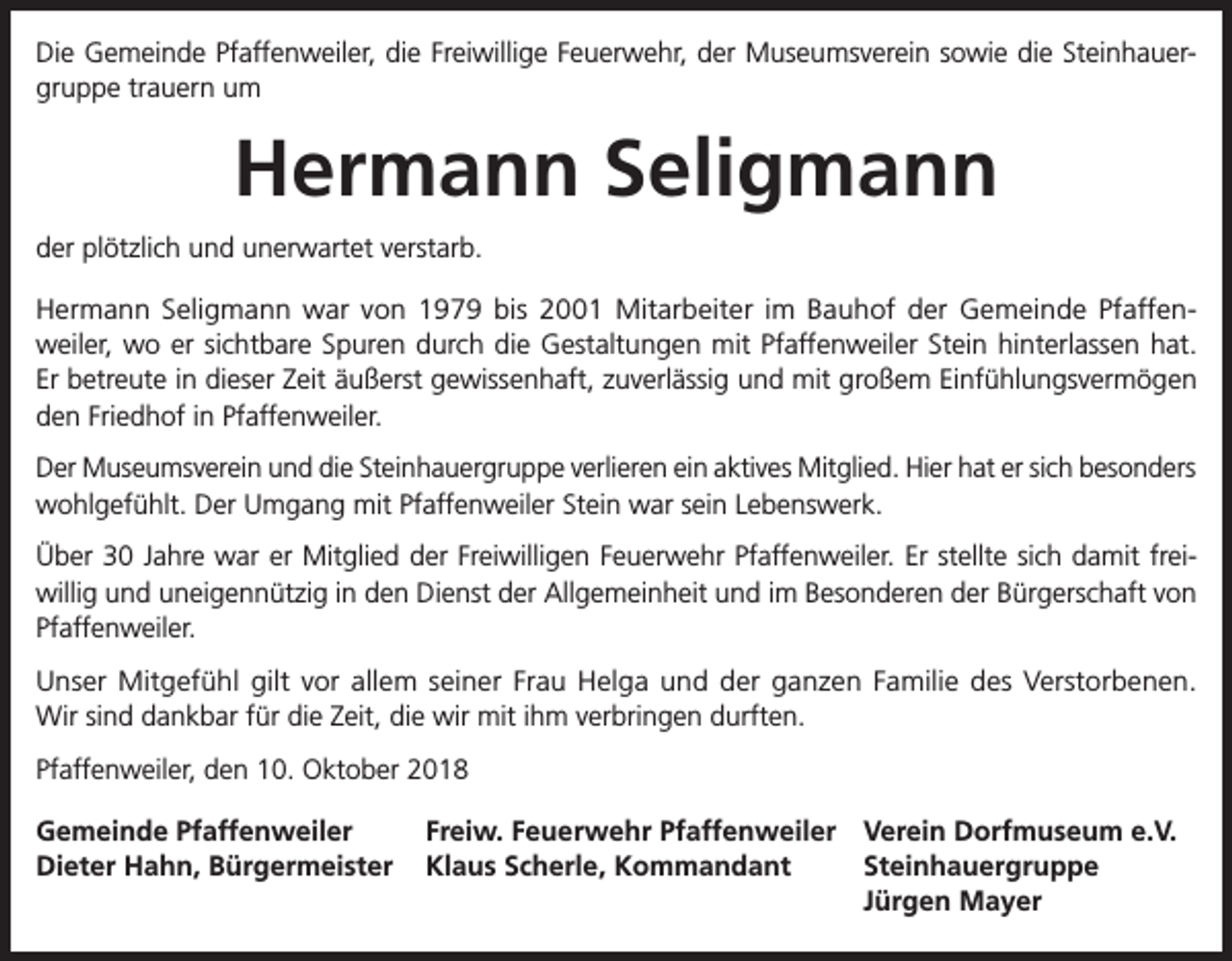 <p>Die Gemeinde Pfaffenweiler, die Freiwillige Feuerwehr, der Museumsverein sowie die Steinhauergruppe trauern um</p><p>Hermann Seligmann<br />der plötzlich und unerwartet verstarb.<br />Hermann Seligmann war von 1979 bis 2001 Mitarbeiter im Bauhof der Gemeinde Pfaffenweiler, wo er sichtbare Spuren durch die Gestaltungen mit Pfaffenweiler Stein hinterlassen hat.<br />Er betreute in dieser Zeit äußerst gewissenhaft, zuverlässig und mit großem Einfühlungsvermögen<br />den Friedhof in Pfaffenweiler.<br />Der Museumsverein und die Steinhauergruppe verlieren ein aktives Mitglied. Hier hat er sich besonders<br />wohlgefühlt. Der Umgang mit Pfaffenweiler Stein war sein Lebenswerk.<br />Über 30 Jahre war er Mitglied der Freiwilligen Feuerwehr Pfaffenweiler. Er stellte sich damit freiwillig und uneigennützig in den Dienst der Allgemeinheit und im Besonderen der Bürgerschaft von<br />Pfaffenweiler.<br />Unser Mitgefühl gilt vor allem seiner Frau Helga und der ganzen Familie des Verstorbenen.<br />Wir sind dankbar für die Zeit, die wir mit ihm verbringen durften.<br />Pfaffenweiler, den 10. Oktober 2018<br />Gemeinde Pfaffenweiler<br />Freiw. Feuerwehr Pfaffenweiler Verein Dorfmuseum e.V.<br />Dieter Hahn, Bürgermeister Klaus Scherle, Kommandant<br />Steinhauergruppe</p><p>Jürgen Mayer</p>