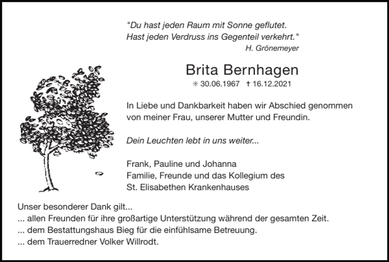 <p>"Du hast jeden Raum mit Sonne geﬂutet.<br />Hast jeden Verdruss ins Gegenteil verkehrt."</p><p>H. Grönemeyer</p><p>Brita Bernhagen</p><p>✳ 30.06.1967 ✝ 16.12.2021</p><p>In Liebe und Dankbarkeit haben wir Abschied genommen<br />von meiner Frau, unserer Mutter und Freundin.</p><p>Dein Leuchten lebt in uns weiter...<br />Frank, Pauline und Johanna</p><p>Familie, Freunde und das Kollegium des</p><p>St. Elisabethen Krankenhauses<br />Unser besonderer Dank gilt...</p><p>Tod084für ihre großartige<br />Tod085.eps<br />... allen Freunden<br />Unterstützung während der gesamten Zeit.</p><p>... dem Bestattungshaus Bieg für die einfühlsame Betreuung.</p><p>... dem Trauerredner Volker Willrodt.</p>