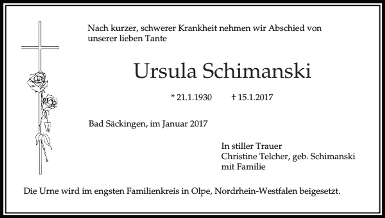 <p>Nach kurzer, schwerer Krankheit nehmen wir Abschied von<br />unserer lieben Tante</p><p>Ursula Schimanski<br />* 21.1.1930</p><p>† 15.1.2017</p><p>Bad Säckingen, im Januar 2017<br />In stiller Trauer<br />Christine Telcher, geb. Schimanski<br />mit Familie<br />Die Urne wird im engsten Familienkreis in Olpe, Nordrhein-Westfalen beigesetzt.</p>