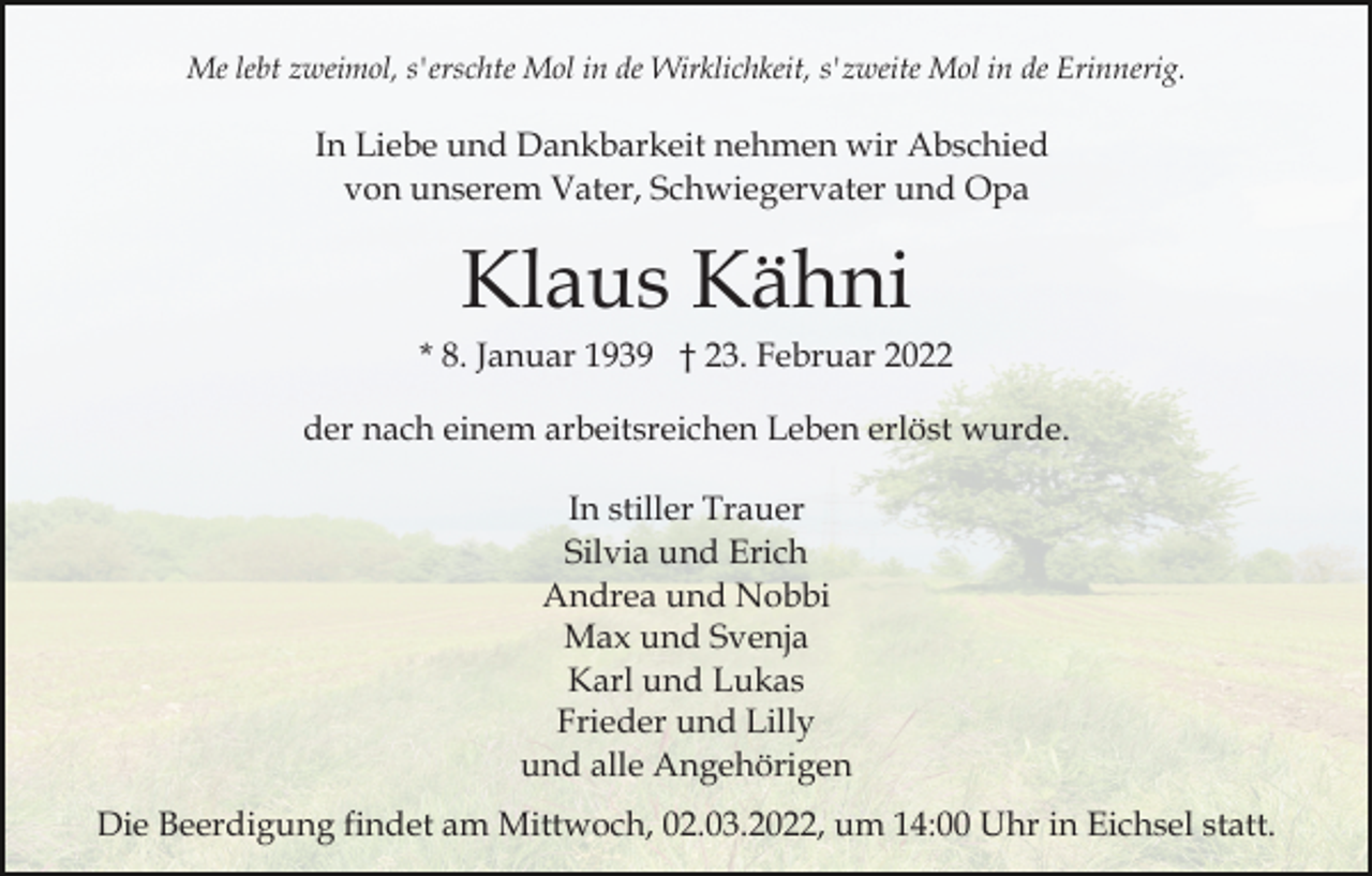 <p>Me lebt zweimol, s'erschte Mol in de Wirklichkeit, s'zweite Mol in de Erinnerig.</p><p>In Liebe und Dankbarkeit nehmen wir Abschied<br />von unserem Vater, Schwiegervater und Opa</p><p>Klaus Kähni<br />* 8. Januar 1939 † 23. Februar 2022<br />der nach einem arbeitsreichen Leben erlöst wurde.<br />In stiller Trauer<br />Silvia und Erich<br />Andrea und Nobbi<br />Max und Svenja<br />Karl und Lukas<br />Frieder und Lilly<br />und alle Angehörigen<br />Die Beerdigung findet am Mittwoch, 02.03.2022, um 14:00 Uhr in Eichsel statt.</p>