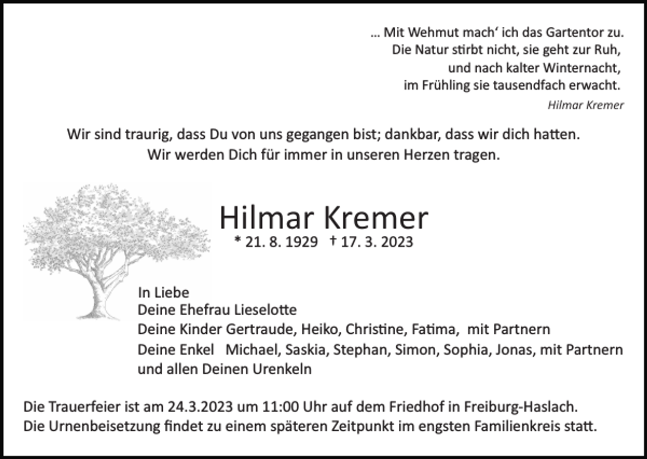 <p>… Mit Wehmut mach‘ ich das Gartentor zu.<br />Die Natur stirbt nicht, sie geht zur Ruh,<br />und nach kalter Winternacht,<br />im Frühling sie tausendfach erwacht.<br />Hilmar Kremer</p><p>Wir sind traurig, dass Du von uns gegangen bist; dankbar, dass wir dich haben.<br />Wir werden Dich für immer in unseren Herzen tragen.</p><p>Hilmar Kremer<br />* 21. 8. 1929 † 17. 3. 2023<br />In Liebe<br />Deine Ehefrau Lieselotte<br />Deine Kinder Gertraude, Heiko, Christine, Fatima, mit Partnern<br />Deine Enkel Michael, Saskia, Stephan, Simon, Sophia, Jonas, mit Partnern<br />und allen Deinen Urenkeln<br />Die Trauerfeier ist am 24.3.2023 um 11:00 Uhr auf dem Friedhof in Freiburg­Haslach.<br />Die Urnenbeisetzung ﬁndet zu einem späteren Zeitpunkt im engsten Familienkreis statt.</p>