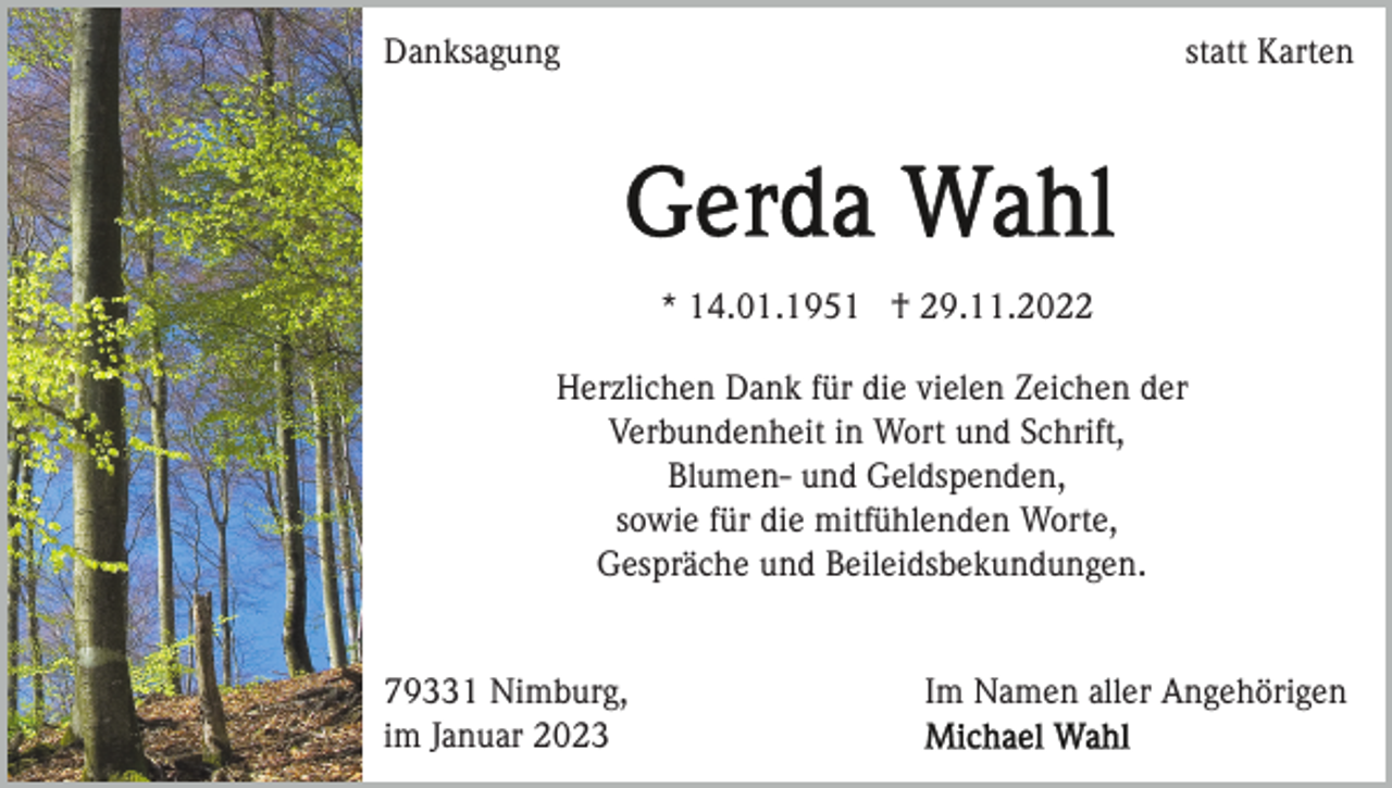 <p>Danksagung</p><p>statt Karten</p><p>* 14.01.1951 † 29.11.2022<br />Herzlichen Dank für die vielen Zeichen der<br />Verbundenheit in Wort und Schrift,<br />Blumen- und Geldspenden,<br />sowie für die mitfühlenden Worte,<br />Gespräche und Beileidsbekundungen.</p><p>79331 Nimburg,<br />im Januar 2023</p><p>Im Namen aller Angehörigen</p>