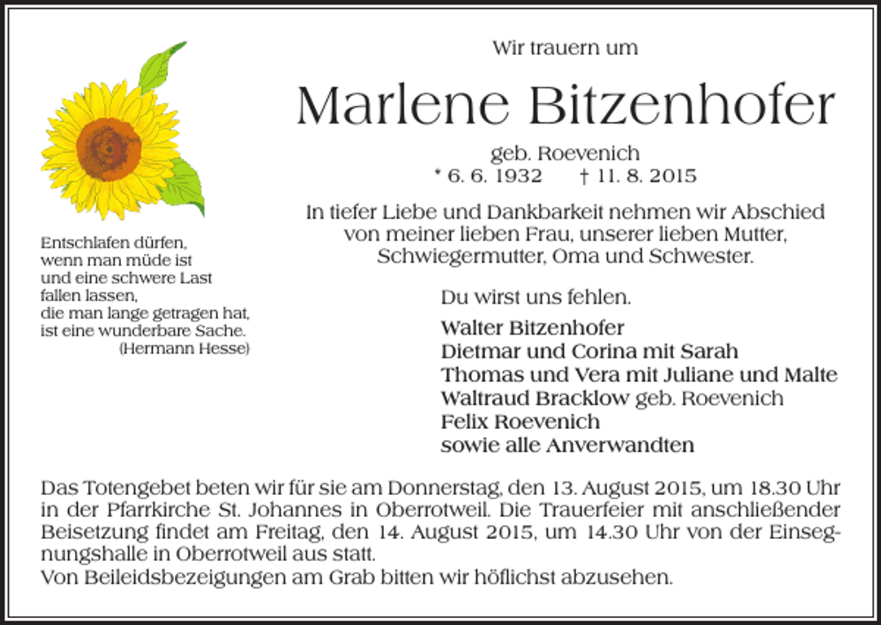 <p>Wir trauern um</p><p>Marlene Bitzenhofer<br />geb. Roevenich<br />* 6. 6. 1932 † 11. 8. 2015<br />Entschlafen dürfen,<br />wenn man müde ist<br />und eine schwere Last<br />fallen lassen,<br />die man lange getragen hat,<br />ist eine wunderbare Sache.</p><p>(Hermann Hesse)</p><p>In tiefer Liebe und Dankbarkeit nehmen wir Abschied<br />von meiner lieben Frau, unserer lieben Mutter,<br />Schwiegermutter, Oma und Schwester.<br />Du wirst uns fehlen.<br />Walter Bitzenhofer<br />Dietmar und Corina mit Sarah<br />Thomas und Vera mit Juliane und Malte<br />Waltraud Bracklow geb. Roevenich<br />Felix Roevenich<br />sowie alle Anverwandten</p><p>Das Totengebet beten wir für sie am Donnerstag, den 13. August 2015, um 18.30 Uhr<br />in der Pfarrkirche St. Johannes in Oberrotweil. Die Trauerfeier mit anschließender<br />Beisetzung findet am Freitag, den 14. August 2015, um 14.30 Uhr von der Einsegnungshalle in Oberrotweil aus statt.<br />Von Beileidsbezeigungen am Grab bitten wir höflichst abzusehen.</p>