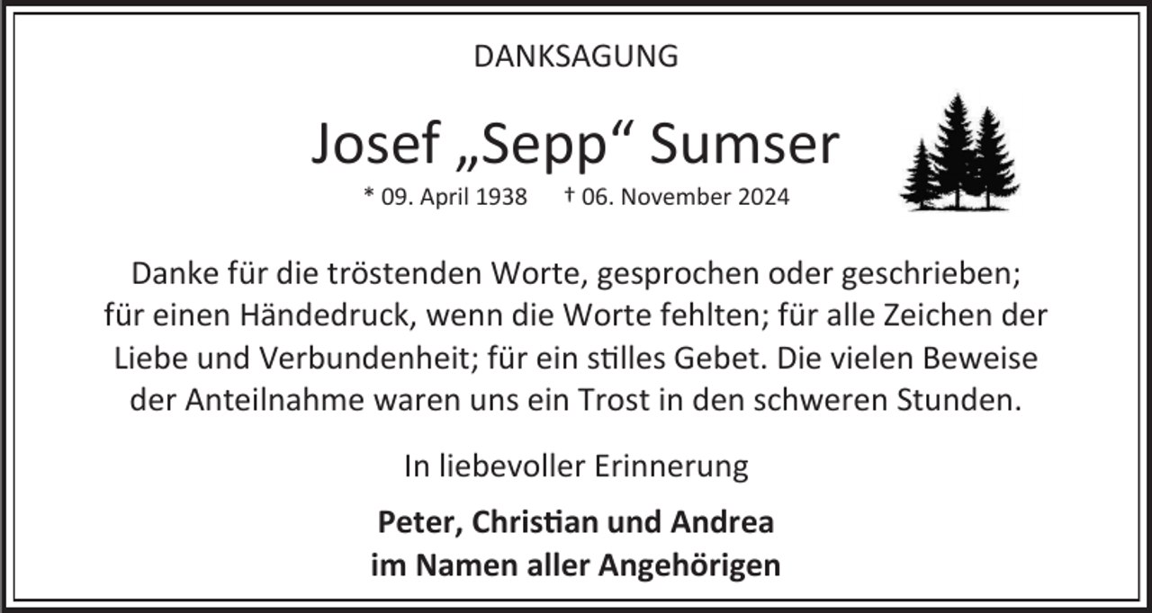 <p>DANKSAGUNG</p><p>Josef „Sepp“ Sumser<br />* 09. April 1938</p><p>† 06. November 2024</p><p>Danke für die tröstenden Worte, gesprochen oder geschrieben;<br />für einen Händedruck, wenn die Worte fehlten; für alle Zeichen der<br />Liebe und Verbundenheit; für ein stilles Gebet. Die vielen Beweise<br />der Anteilnahme waren uns ein Trost in den schweren Stunden.<br />In liebevoller Erinnerung</p><p>Peter, Christian und Andrea<br />im Namen aller Angehörigen</p>