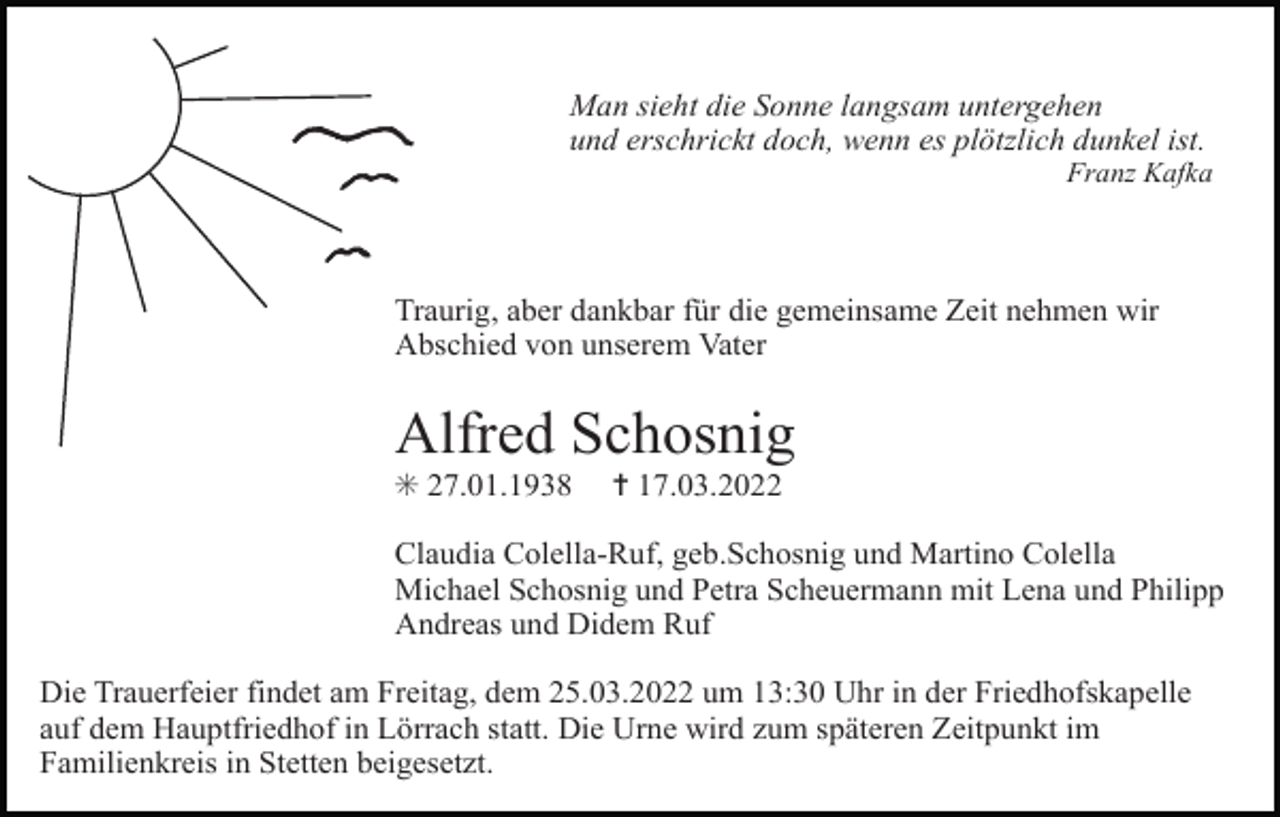 <p>Man sieht die Sonne langsam untergehen<br />und erschrickt doch, wenn es plötzlich dunkel ist.<br />Franz Kafka</p><p>Traurig, aber dankbar für die gemeinsame Zeit nehmen wir<br />Abschied von unserem Vater</p><p>Alfred Schosnig<br />Tod121</p><p>✳ 27.01.1938</p><p>✝ 17.03.2022</p><p>Claudia Colella-Ruf, geb.Schosnig und Martino Colella<br />Michael Schosnig und Petra Scheuermann mit Lena und Philipp<br />Andreas und Didem Ruf<br />Die Trauerfeier findet am Freitag, dem 25.03.2022 um 13:30 Uhr in der Friedhofskapelle<br />auf dem Hauptfriedhof in Lörrach statt. Die Urne wird zum späteren Zeitpunkt im<br />Familienkreis in Stetten beigesetzt.</p>