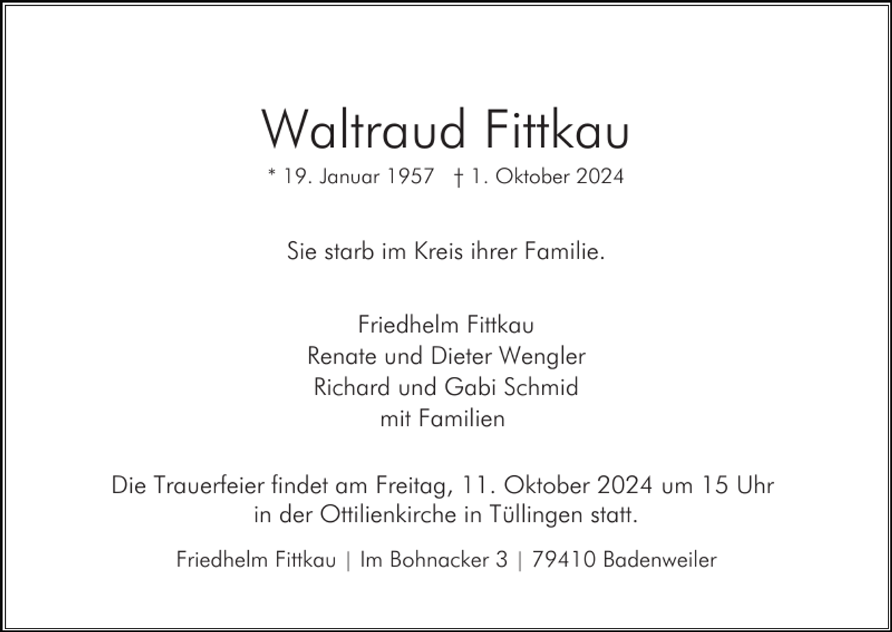 <p>Waltraud Fittkau<br />* 19. Januar 1957 † 1. Oktober 2024</p><p>Sie starb im Kreis ihrer Familie.<br />Friedhelm Fittkau<br />Renate und Dieter Wengler<br />Richard und Gabi Schmid<br />mit Familien<br />Die Trauerfeier findet am Freitag, 11. Oktober 2024 um 15 Uhr<br />in der Ottilienkirche in Tüllingen statt.<br />Friedhelm Fittkau | Im Bohnacker 3 | 79410 Badenweiler</p>