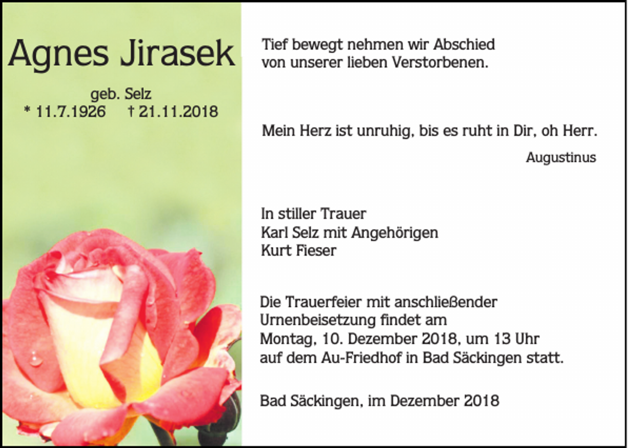 <p>Agnes Jirasek</p><p>Tief bewegt nehmen wir Abschied<br />von unserer lieben Verstorbenen.</p><p>geb. Selz<br />* 11.7.1926 † 21.11.2018<br />Mein Herz ist unruhig, bis es ruht in Dir, oh Herr.<br />Augustinus</p><p>In stiller Trauer<br />Karl Selz mit Angehörigen<br />Kurt Fieser<br />Die Trauerfeier mit anschließender<br />Urnenbeisetzung findet am<br />Montag, 10. Dezember 2018, um 13 Uhr<br />auf dem Au-Friedhof in Bad Säckingen statt.<br />Bad Säckingen, im Dezember 2018</p>
