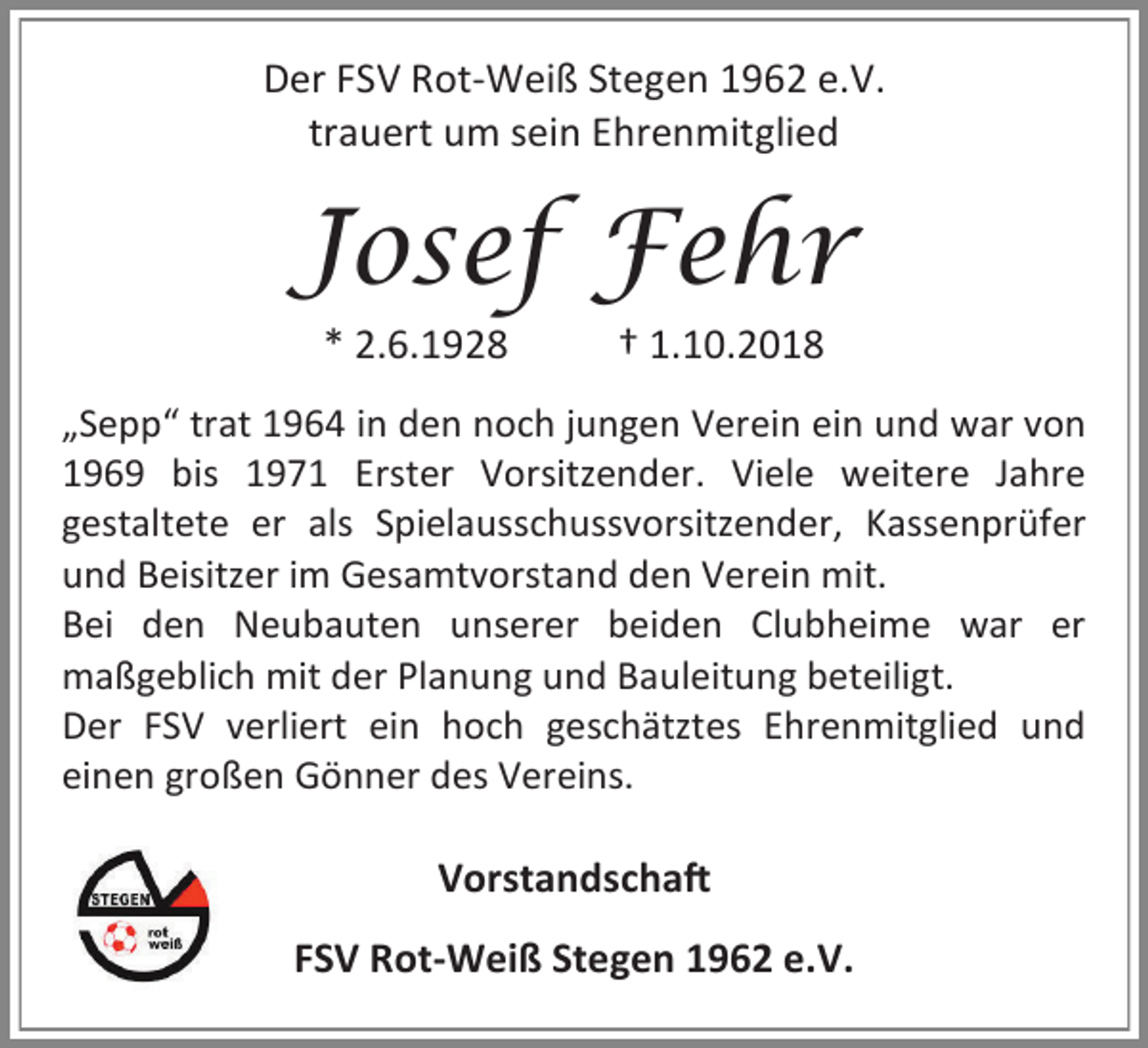 <p>Der FSV Rot-Weiß Stegen 1962 e.V.<br />trauert um sein Ehrenmitglied</p><p>Josef Fehr<br />* 2.6.1928</p><p>† 1.10.2018</p><p>„Sepp“ trat 1964 in den noch jungen Verein ein und war von<br />1969 bis 1971 Erster Vorsitzender. Viele weitere Jahre<br />gestaltete er als Spielausschussvorsitzender, Kassenprüfer<br />und Beisitzer im Gesamtvorstand den Verein mit.<br />Bei den Neubauten unserer beiden Clubheime war er<br />maßgeblich mit der Planung und Bauleitung beteiligt.<br />Der FSV verliert ein hoch geschätztes Ehrenmitglied und<br />einen großen Gönner des Vereins.</p><p>Vorstandschaft<br />FSV Rot-Weiß Stegen 1962 e.V.</p>