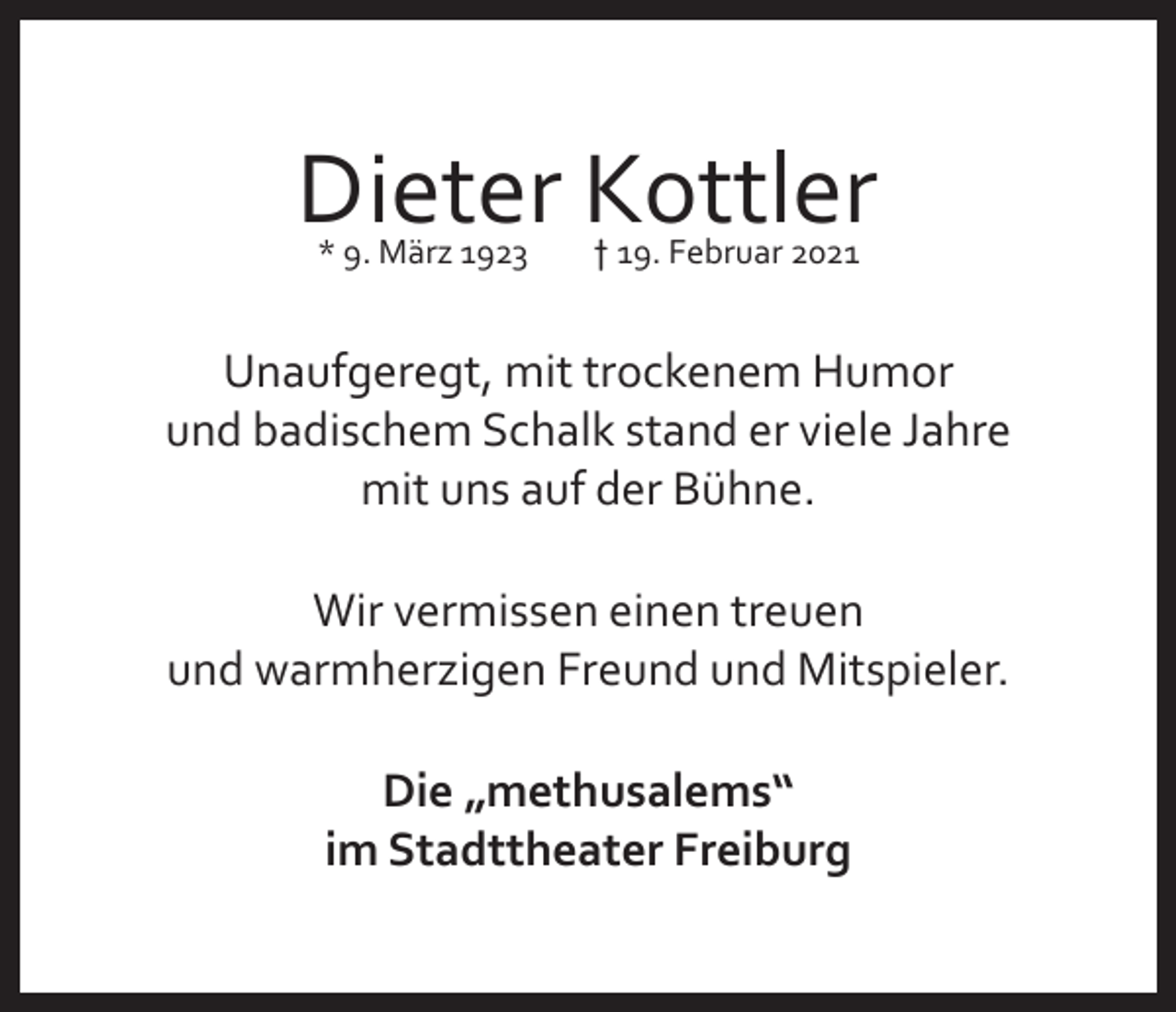 <p>Dieter Kottler<br />* 9. März 1923</p><p>† 19. Februar 2021</p><p>Unaufgeregt, mit trockenem Humor<br />und badischem Schalk stand er viele Jahre<br />mit uns auf der Bühne.<br />Wir vermissen einen treuen<br />und warmherzigen Freund und Mitspieler.<br />Die „methusalems“<br />im Stadttheater Freiburg</p>