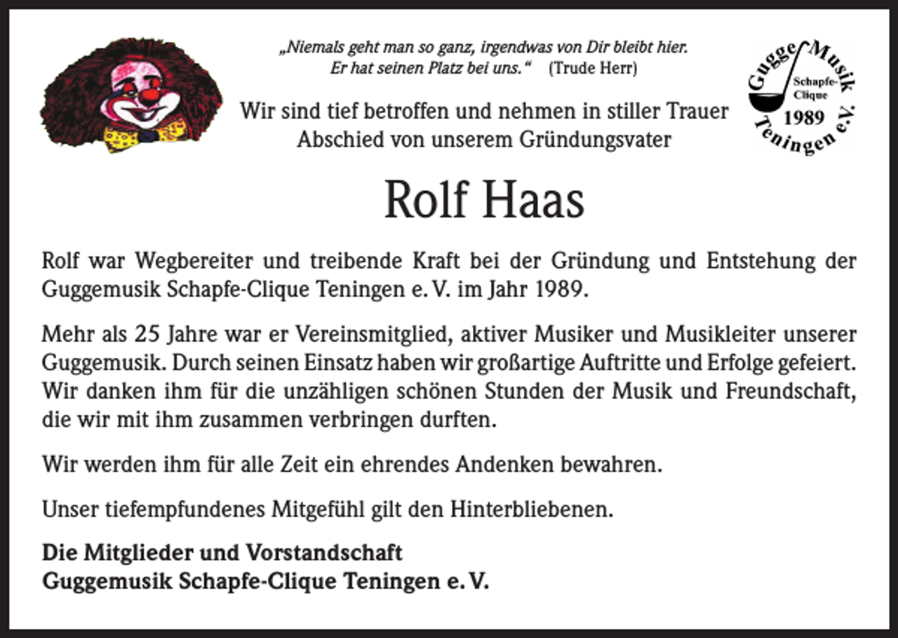 <p>„Niemals geht man so ganz, irgendwas von Dir bleibt hier.<br />Er hat seinen Platz bei uns.“ (Trude Herr)</p><p>Wir sind tief betroffen und nehmen in stiller Trauer<br />Abschied von unserem Gründungsvater</p><p>Rolf Haas<br />Rolf war Wegbereiter und treibende Kraft bei der Gründung und Entstehung der<br />­Guggemusik Schapfe-Clique Teningen e. V. im Jahr 1989.<br />Mehr als 25 Jahre war er Vereinsmitglied, aktiver Musiker und Musikleiter unserer<br />Guggemusik. Durch seinen Einsatz haben wir großartige Auftritte und Erfolge ­gefeiert.<br />Wir danken ihm für die unzähligen schönen Stunden der Musik und Freundschaft,<br />die wir mit ihm zusammen verbringen durften.<br />Wir werden ihm für alle Zeit ein ehrendes Andenken bewahren.<br />Unser tiefempfundenes Mitgefühl gilt den Hinterbliebenen.<br />Die Mitglieder und Vorstandschaft<br />Guggemusik Schapfe-Clique Teningen e. V.</p>